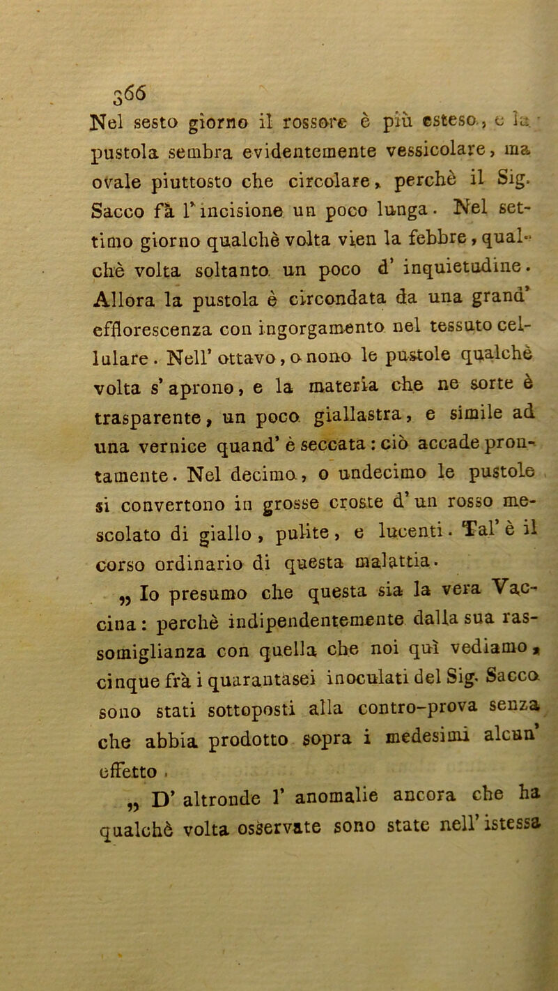 366 Nel sesta giorno il rossore è più csteso., e k pustola sembra evidentemente vessicolare, ma ovale piuttosto che circolare > perché il Sig. Sacco fà r incision© un poco lunga. Nel set- tinio giorno qualchè volta vien la febbre, qual- chè volta soltanto. un poco d’ inquietudine. Allora la pustola è circondata da una grand efflorescenza con ingorgainento nel tessuto cel- lulare. Nell’ ottavo, o nono le pustole qualchè volta s’ aprono, e la materia che ne sorte è trasparente, un poco giaUastra, e simile ad una vernice quand’ è seccata : cio accade pron- tamente. Nel décima, o undecimo le pustole si convertono in grosse croste d un rosso me- scolato di giallo , pulite > e lucenti. Ta.l è il corso ordinario di questa malattia. ,3 Io presumo che questa sia la vera Vac- cina : perché indipendentemente dalla sua ras- somiglianza con quella che noi qui vediamo» cinque frà i quarantasei inoculati del Sig< Sacco sono stati sottoposti alla contro-prova senza che abbia prodotto sopra i medesiini alcun efïetto . „ D’ altronde 1* anomalie ancora che ha qualchè volta osservate sono State nell’ istessa