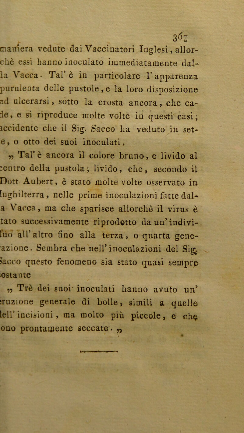 3<5 tnaiViera vedute dai Vaccination Inglesi, allor- chè essi banno inoculato immediatamente dal- la Vacca • Tal’è in particolare 1’apparenza pnrulenta delle pustole,e la loro disposizione ^d ulcerarsi, sotto la crosta ancora, che ca- 3e, e si riproduce moite volte in questi casi; iccidente che il Sig. Sacco ha veduto in set- e, o otto dei suoi inoculati, ,5 Tal’è ancora il colore bruno, e livido al :entro délia pustola ; livido, che, secondo il Dott Aubert, è stato moite volte osservato in [nghilterra, nelle prime inoculazioni fatte dal- a Vacca, ma che sparisce allorchè il virus è tato successivamente riprodotto daun’indivi- îiio all’altro fino alla terza, o quarta gene- azione. Sembra che neir inoculazioni del Sig* >acco questo fenomeno sia stato quasi sempre ostante n Trè dei suoi- inoculati hanno avuto un’ ;ruzione generale di bolle, simili a quelle lell’ ineisioni , ma molto più piccole, e che ono prontamente seccate. n