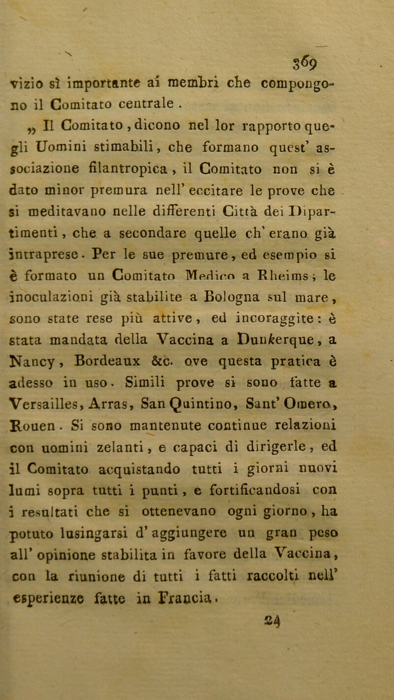 vizio si importante ai membri che compongo- no il Gomitato centrale . ,, Il Comitato , dicono nel lor rapporto que- gli Uomini stimabili, che formano quest’ as- sociazione filantropica , il Comitato non si è dato minor premura nell’ eccitare le prove che si meditavano nelle difFerenti Città dei Dipar- timenti, che a secondare quelle ch’ erano già intraprese. Per le sue premure, ed esempio si è formato un Comitato Medioo a Rheims; le inoculazioni già stabilité a Bologna sul mare, sono State rese più attive, ed incoraggite : è stata mandata délia Vaccina a Dunkerque, a Nancy, Bordeaux &c. ove questa pratica è adesso in uso. Simili prove si sono latte a Versailles, Arras, SanQuintino, Sant* Ornera, Rouen . Si sono mantenute continue relazioni con uomini zelanti, e capaci di dirigerle, ed il Comitato acquistando tutti i giorni nuovi lurni sopra tutti i punti, e fortificandosi con i resultati che si ottenevano ogni giorno , ha potuto lusingarsi d’aggiungere un gran peso ail’opinione stabilita in favore délia Vaccina, con la riunione di tutti i fatti raccolti nelP egperienze fatte in Francia. S4