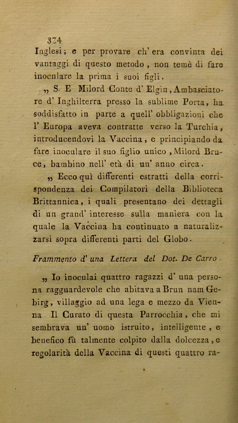 374 ïnglesi ; e per provare ch* era convinta dei vantaggi di questo metodo , non temè di fare inocnlare la prima i suoi figli. n S. E Milord Conte d’Elgin, Ambasciato- re d’Inghilterra presso la sublime Porta, ha soddisfatto in parte a quell’ obbligazioni che 1’ Europa aveva contratte verso la Turchia, introducendovi la Vaccina, e principiando da fare inoculare il suo figlio unico , Milord Bru- ce, bambino nell’ età di un’ anno circa. „ Ecco qui differenti estratti délia corri- spondenza dei Compilatori délia Biblioteca Brittannica, i quali presentano dei dettagli di un grand’ interesse sulla maniera con la quale la Vaccina ha continuato a naturaliz- zarsi sopra differenti parti dei Globo. Frammento d' una Lettera dei Dot. De Carro ,, Io inoculai quattro ragazzi d’una perso- na ragguardevole che abitavaaBrun nam Ge- birg, villaggio ad una lega e mezzo da Vien- na II Curato di questa Parrocchia , che mi sembrava un’ uoino istruito, intelligente , e benefico fu talmente colpito dalla dolcezza, e regolarità délia Vaccina di questi quattro ra-