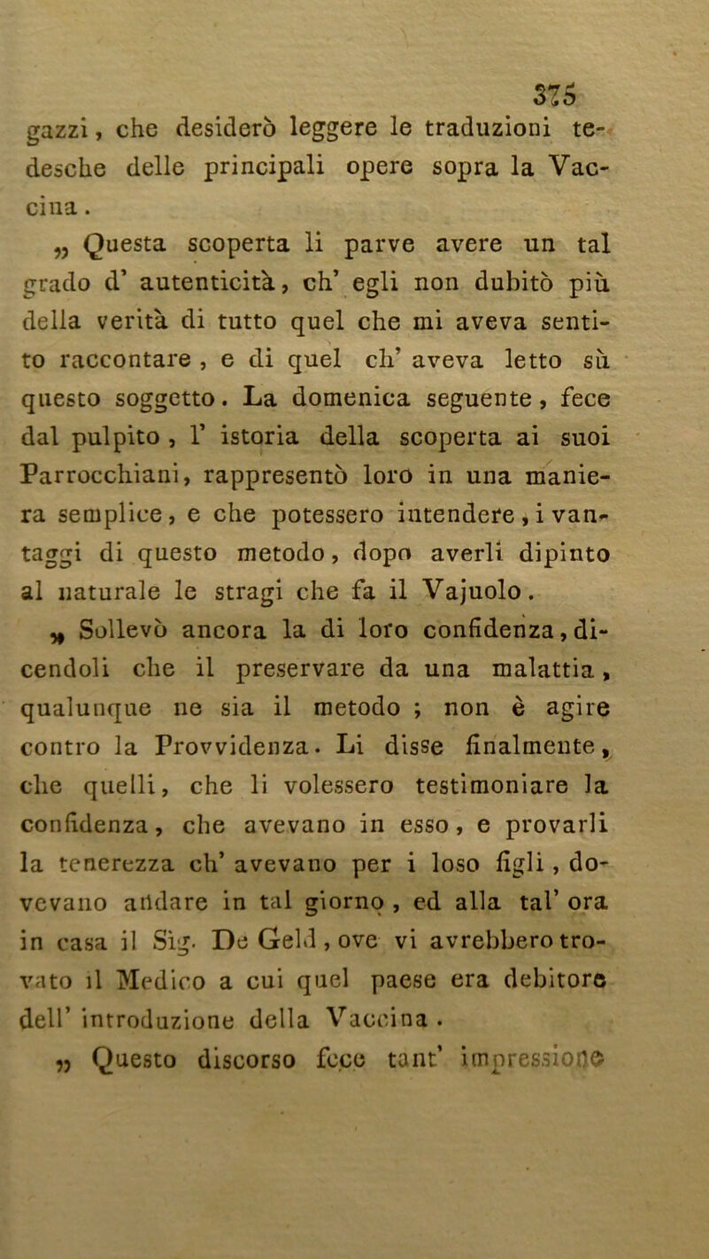 316 gazzi, che desidero leggere le traduzioni te- desche delle principali opéré sopra la Vac- cina . „ Questa scoperta li parve avéré un tal grado d* autenticità, ch’ egli non dubito più délia verità di tutto quel che mi aveva senti- to raccontare , e di quel ch’ aveva letto su questo soggetto. La domenica seguente, fece dal pulpito , T istoria délia scoperta ai suoi Parrocchiani, rappresento loro in una manie- ra sempliee, e che potessero intendere, i van- taggi di questo metodo, dopo averli dipinto al naturale le stragi che fa il Vajuolo. * Sollevo ancora la di loro confîdenza, di- cendoli che il preservare da una malattia, qualunque ne sia il metodo ; non è agite contro la Provvidenza. Li disse fînalmente, che quelli, che li volessero testimoniare la conlidenza, che avevano in esso, e provarli la tenerezza ch’ avevano per i loso ligli , do- vcvano aildare in tal giorno , ed alla tal* ora in casa il Sig- De Gehl, ove vi avrebberotro- vato il Medico a cui quel paese era debitore dell’ introduzione délia Vaccina .