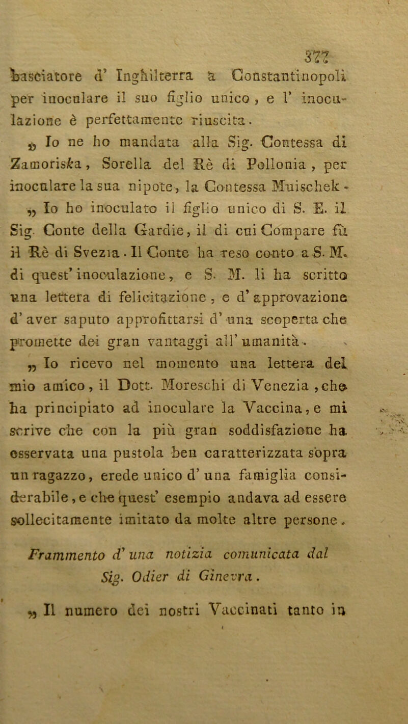 m hasciatore d5 ïnghilterra a Constantinopoli per iuoculare il suo fîjîio unico , e 1' inocu- lazione è perfettamente riuscita. Io ne ho mandata alla Si g. Contessa di Zacnoris&a, Sorella del Rè di Pollonia , per inoculare la sua nipote, la Contes sa Muischek * ,, Io ho inoculato ii figlio unico di S. E. il Sig. Conte délia Gardie, il di cni Compare fît il Rè di Svezia. 11 Conte ha reso conto a S. Mi. di quest’ inooulazione, e S. 31. li ha scritto una lettera di felicitazione , e d’approvazione d’aver saputo apnrofîttarsi d’una scoperta che promette dei gran vantaggi ali’umanità. „ Io ricevo nel momento usa lettera del mio amico, il Dott. Moreschi di Venezia ,che- ha principiato ad inoculare la Vaccina, e mi scrive che con la più gran soddisfazione ha osservata una pustola ben caratterizzata s'opra unragazzo, erede unico d’una famiglia consi- derabile, e che quest’ esempio andava ad essere sollecitamente imitato da moite altre persone. Frammento (V una notizia comunicata dal Sig. Odier di Ginevra.