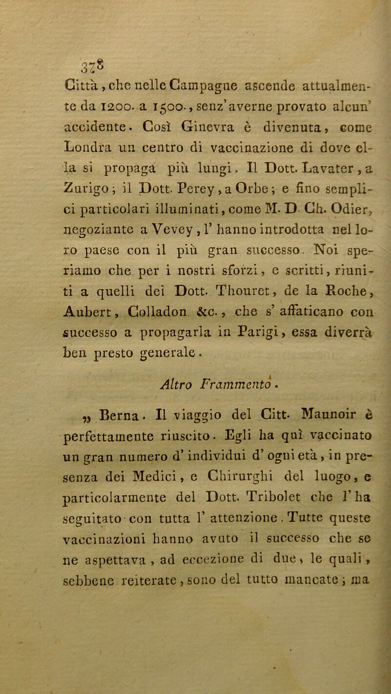 Città, che nelle Campagne ascende attualmen- te da 1200. a 1500-, senz’averne provato alcun’ accidente. Cosï Ginevra è divenuta, corne Londra un centro di vaccinazione di dove el- la si propaga piii lungi. Il Dott. Lavater , a Zurigo; il Dott-Perey >a Orbe ; e fino sempli- ci particolari illuminati, corne M. D Ch. Odier, negoziante a Vevey , 1’ hanno introdotta nel lo- ro paese con il piu grau successo. Noi spe- riamo che per i nostri sforzi, e scritti, riuni- ti a quelli dei Dott. Thouret, de la Roche, Aubert, Colladon &c., che s’ afFaticano con successo a propagarla in Parigi, essa diverrà ben presto generale. Altro Frammento. w Berna. Il viaggio del Citt. Maunoir è perfettainente riuscito. Egli ha qui vaccinato un gran numéro d’individui d’ognieta, in pre- senza dei Medici, e Chirurghi del luogo, e particolarmente del Dott. Tribolet che T ha seguitato con tutta 1’ attenzione. Tutte queste vaccinazioni hanno avato il successo che se ne aspettava , ad eccezione di due * le quali , sebbene reiterate , sono del tutto mancate ; ma