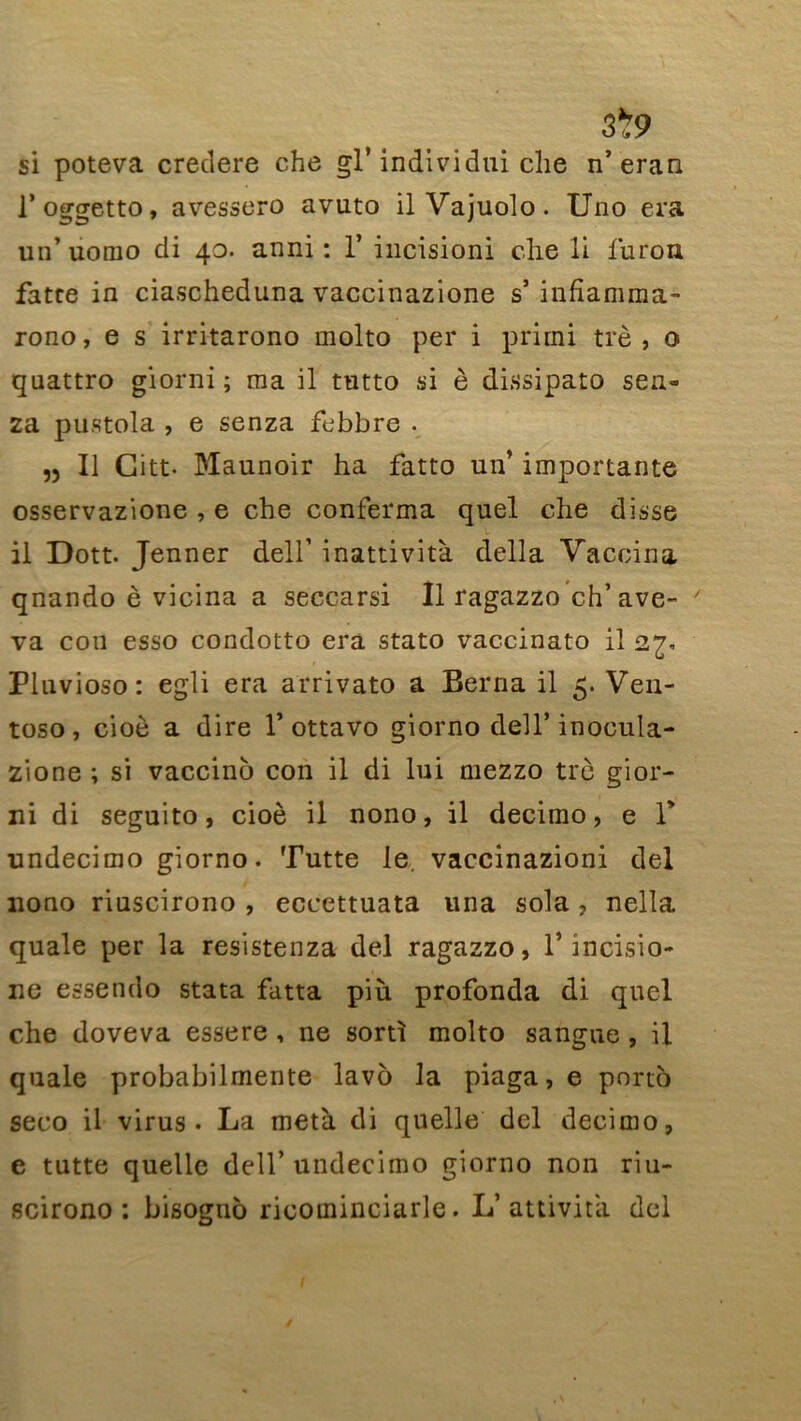 si poteva credere che gl* individui che n’eran l’oggetto, avessero avuto ilVajuolo. Uno era un’ uomo di 40. anni : 1* incisioni che li furon fatce in ciascheduna vaccinazione s’ infiamma- rono, e s irritarono molto per i prirni trè , o quattro giorni ; ma il tutto si è dissipato sen- 2a pustola , e senza febbre . „ Il Citt* Maunoir ha fatto un’ importante osservazione , e che conferma quel che disse il Dott. Jenner dell’ inattività délia Vaccina qnando è vicina a seccarsi II ragazzo ch’ave- va cou esso condotto era stato vaccinato il 2^, Pluvioso : egli era arrivato a Berna il 5. Ven- toso, cioè a dire 1’ottavo giorno dell’ inocula- zione ; si vaccino con il di lui mezzo trè gior- ni di seguito, cioè il nono, il decimo, e T undecimo giorno. Tutte le. vaccinazioni del nono riuscirono , eccettuata una sola, nelta quale per la resistenza del ragazzo, 1* încisio- ne essendo stata fatta più profonda di quel che doveva essere , ne sorti molto sangue , il quale probabilmente lavô la piaga, e porto seco il virus - La meta di quelle del decimo, e tutte quelle dell’ undecimo giorno non riu- scirono : bisogno ricominciarle. L’attivita del