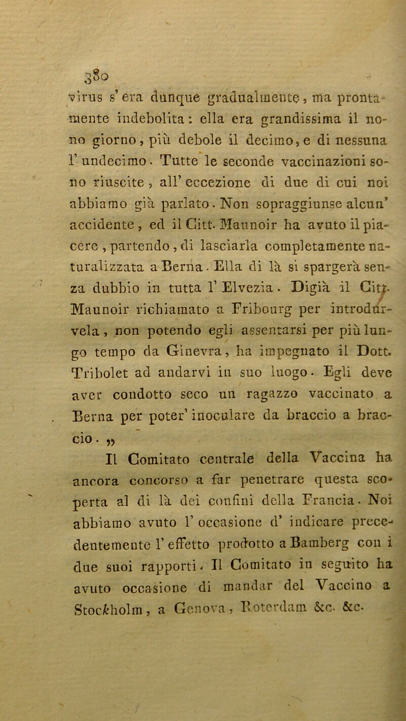 3§o virus s’era dunque graduai mente, ma pronta mente indebolita : ella era grandissima il no- no giorno, più debole il decirno,e di nessuna l’undecimo. Tutte le seconde vaccinazioni so- no riuscite , ail’eceezione di due di cui noi abbiamo già parlato.Non sopraggiunse alcun’ accidente, ed il Gitt. Maunoir ha avuto il pia- cere , paftendo , di lasciarla completamente na- turalizzata a Berna. Ella di là si spargeràsen- za dubbio in tutta Y Elvezia. Digià il Ci». f Maunoir richiamato a Fribourg per introdûr- vela, non potendo egli assentarsi per più lun- go tempo da Ginevra, ha impegnato il Dott. Tribolet ad andarvi in suo luogo • Egli deve aver condotto seco un ragazzo vaccinato a Berna per poter’ iiioculare da braccio a brac- cio. ,, Il Comitato centrale délia Vaccina ha ancora concorso a far penetrare questa sco- perta al di là dei confîni délia Francia. Noi abbiamo avuto Y occasione d’ indicare prece- dentemente Y effetto prodotto a Bamberg con i due suoi rapporté II Comitato in seguito ha avuto occasione di mandar del Vaccino a Stockholm, a Genova, B oterdam &c. &c.