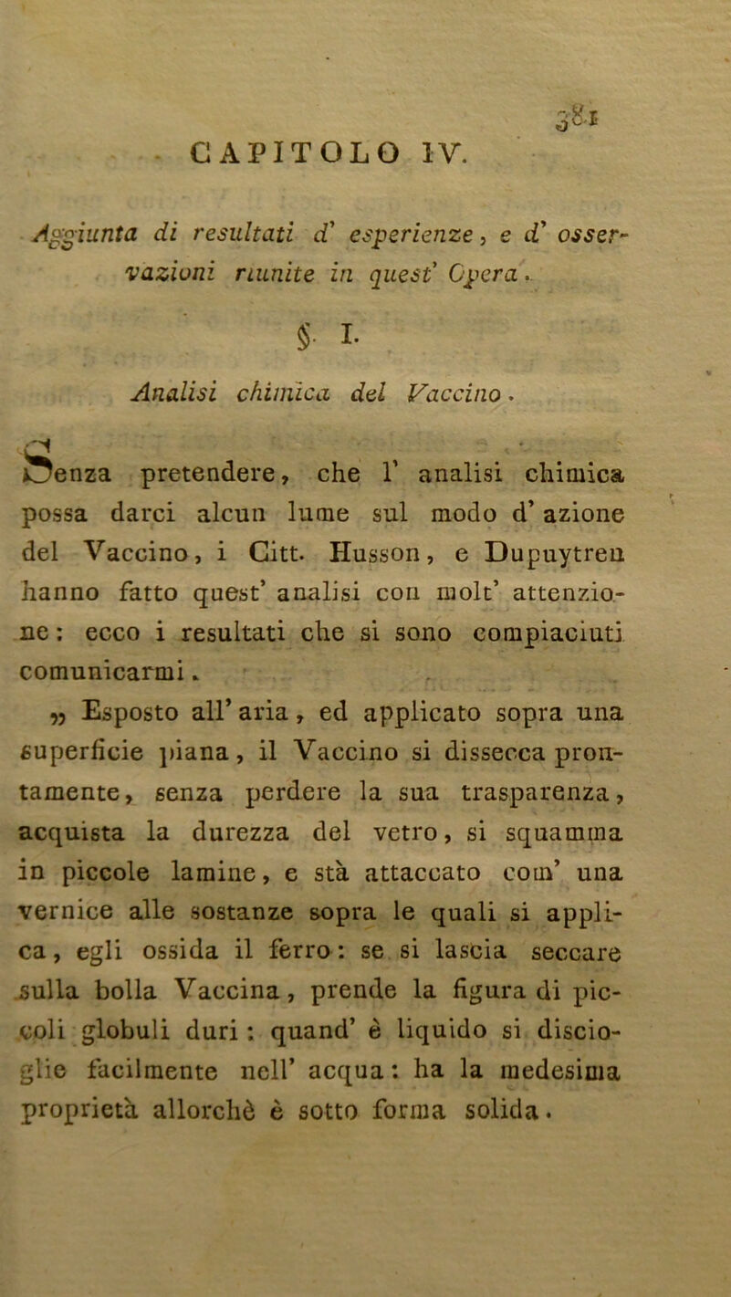 Aggiunta di resultati d’ esperienze, e d’ osser- vaziuni nunite in quest1 Opéra. §. i. Analisi chimica del Vaccino. i!5enza pretendere, che V analisi chimica possa darci alcun lame sul modo d’azione del Vaccino, i Citt. Plusson, e Dupuytreu hanno fatto quest’ analisi con molt’ attenzio- ne ; ecco i resultati che si sono compiaciuti comunicarmi. Esposto ail’ aria, ed applicato sopra una superficie piana, il Vaccino si dissecca pron- tamente, senza perdere la sua trasparenza, acquista la durezza del vetro, si squamina in piccole lamine, e stà attaccato coin’ una vernice aile sostanze sopra le quali si appli- ca, egli ossida il ferro : se si lascia seccare sulla bolla Vaccina, prende la figura di pic- coli globuli duri : quand’ è liquido si discio- glie facilmente nell’ acqua : ha la medesima proprietà allorchè è sotto forma solida. V