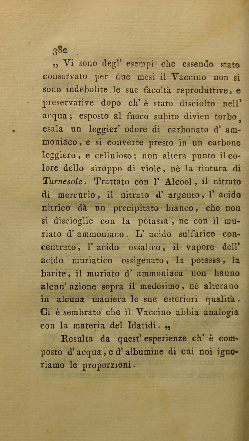 S8s . » Vi sono degl’ esempi che essendo stato conservato per due mesi il Vaccino non si sono indebolite. le sue faeoltà reproduttive, e preservative dopo ch’ è stato disciolto neir aequa ; esposto al fuoco subito divien torbo) esala un leggier’ odore di carbonato d’ am- moniaco, e si converte presto in un carbone leggiero, e celluloso: non altéra punto il co- lore dello siroppo di viole, nè la tintura di Turnesole. Trattato con 1’ Alcool , il nitrato di mercurio, il nitrato d’ argento, 1* acido nitrico dà un precipitato bianco, che non si discioglie con la potassa , ne con il mu- riato d’ammoniaco. L’ acido sulfurico con- centrato, 1’ acido ossalico, il vapore dell’ acido muriatico ossigenato, la potassa, la barite, il muriato d’ ammoniaca non hanno alcun’ azione sopra il medesimo, nè alterano in alcuna maniera le sue esteriori qualità. Ci è sembrato che il Vaccino abbia analogia con la materia del Idatidi. „ Résulta da quest’ esperienze ch’ è com- posto d’acqua, e d’albumine di cui noi igno* riamo le proporzioni.