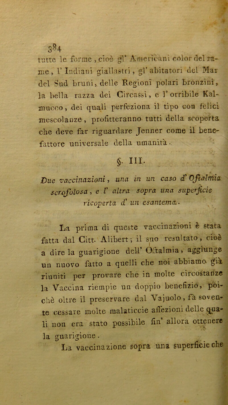 tutte le forme , cîoè gl* À'mericâni colordel ra- me , V Indiani giallastri, gl’ abitatori del Mar del Sud bruni, delle Regioni polari bronzinl, la bella razza dei Circassi, e 1’ orribile Kal- mucco, dei quali perfeziona il tipo con felici mescolanze , profitteranno tutti délia scoperta che deve far riguardare Jenner corne il bene- fattore universale délia umanità. §• III. Due vaccincLzi&ni, una in un caso d'Ofialmia scrofolosa , e V altra sopra una superficie ricoperta d’ un esantemcL. La prima di queste vaccinazioni e stata fatta dal Citt. Alibeif, il suo resultato, cioè a dire la guarigione dell* Oftalmia» aggiunge un nuovo fatto a quelli che noi abbiamo già riuniti per provare che in moite circostanze la Vaccina riempie un doppio benefizio, poi- chè oltre il preservare dal Vajuolo, fà soveii- te cessare moite malaticcie atfezioni delle qua- li non era stato possibile lin’ allora ottenere la guarigione. La vaccinazione sopra una superficie che