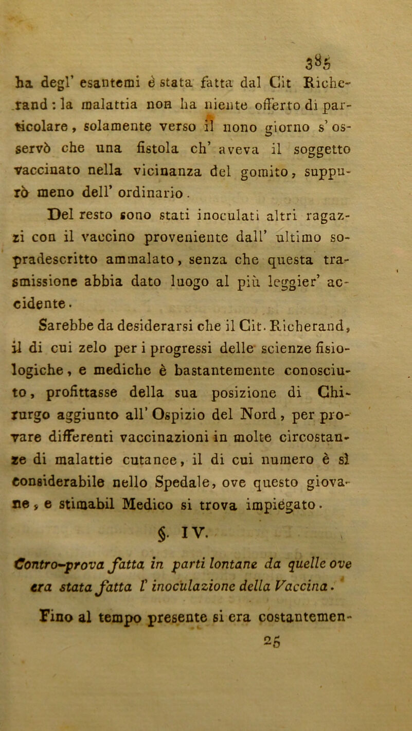 ha degl’ esantemi è stata fatta dal Cit Riche- rand : la malattia non ha niente offerto di par- ticolare, solamente verso il nono giorno s1 os- servô che una fistola ch’ ave va il soggetto vaccinato nella vicinanza del gomito, suppu- ra meno dell’ ordinario. Del resto sono stati inoculati altri ragaz- zi con il vaccino provenante dall’ ultimo so- pradescritto ammalato, senza che questa tra- smissione abbia dato luogo al piii leggier’ ac- cidente • Sarebbe da desiderarsi che il Cit. Richerand, il di cui zelo per i progressi delle scienze fisio- logiche, e mediche è bastantemente conosciu- to, profitasse délia sua posizione di Ghi- rurgo aggiunto ail’ Ospizio del Nord, per pro- vare difFerenti vaccinazioni in moite circostan- ze di malattie cutanee, il di cui numéro è si Conaiderabile nello Spedale, ove questo giova- ne j e stimabil Medico si trova impiégato. §. IV. Contro-prova fatta in parti lontam da quelle ove tra stata Jatta î inocülazione délia Vaccina. Fino al tempo présente si era costantemen-