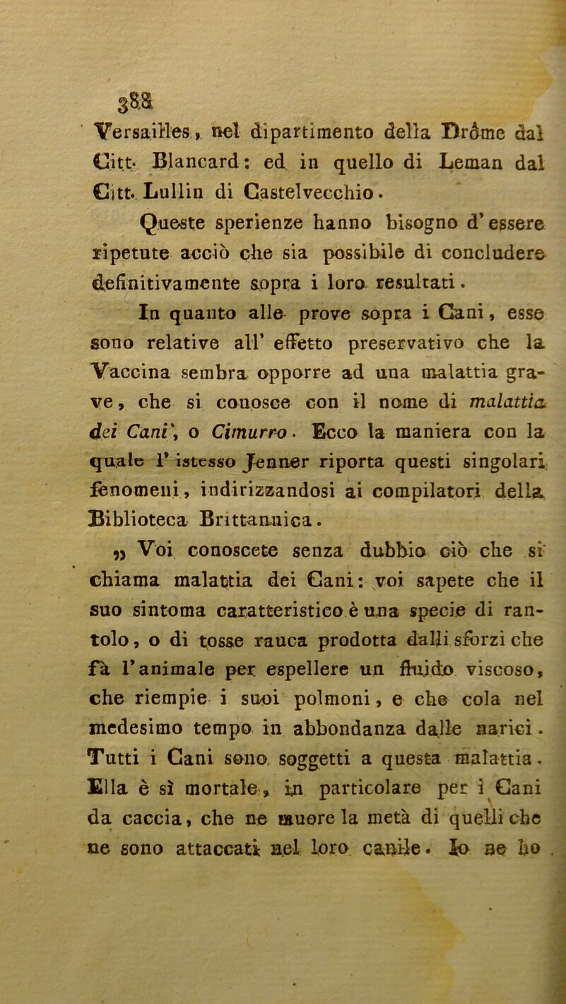 Versailles,,, nel dîpartimento délia Drôme dal Citt- B.lancard : ed in quello di Léman dal Citt. Lullin di Castelvecçhio. Queste sperienze hanno bisogno d’essere ripetute accio çhe sia possibile di concludere defînitivamente sopra i loro resultati. In quanto aile prove sopra i Cani, esse sono relative ail’ effetto preservativo che la Vaccina sembra opporre ad una malattia gra- ve , che si conosce con il nome di malattia dci Cani\ o Cimurro. Ecco la maniera con la quale 1* istesso Jenner riporta questi singolari lènomeni, indirizzandosi ai compilatori délia Biblioteca Brittanuica. n Voi conoscete senza dubbio cio che si chiama malattia dei Cani: voi sapete che il suo sintoma caratteristico è una specie di ran- tolo, o di tos&e rauca prodotta dalli sforzi che fà l’animale per espellere un fiuidjo viscoso, che riempie i suoi polmoni, e che cola nel medesimo tempo in abbondanza dalle narici. Tutti i Cani sono soggetti a questa malattia. Ella è si mortale, in particolare per i Cani da caccia, che ne muore la meta di queili che ne sono attaccati Bel loro canile. io ae ho