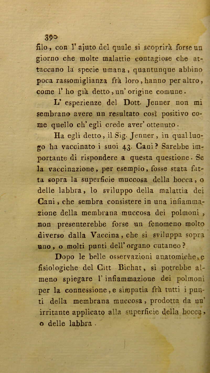 fîlo, con V ajuto del quale si scoprirà forse un giorno che moite malattie contagiose che at- taccano la specie umana, quantunque abl)ino poca rassomiglianza frà loro,hanno peraltro, corne T ho già detto , un’origine comune. L* esperienze del Dott- Jenner non mi sembrano avéré un resultato cosï positivo co- rne quello ch’egli crede aver’ottenuto . Ha egli detto, il Sig. Jenner , in qualluo- go ha vaccinato i suoi 43. Gani ? Sarebbe im- portante di rispondere a questa questione. Se la vaccinazione, per esempio, fosse stata fat- ta sopra la superficie muccosa délia bocca, o delle labbra, lo sviluppo délia malattia dei Cani, che sembra consistere in una infiamma.- zione délia membrana muccosa dei polmoni ? non presenterebbe forse un fenomeno molto diverso dalla Vaccina, che si sviluppa sopra uno , o molti punti dell’ organo cutaneo ? Dopo le belle osservazioni anatomiche^e fisiologiche del Gitt Bichat, si potrebbe al- meno spiegare Y infiammazione dei polmoni per la connessione, e simpatia frà tutti i pun~ ti délia membrana muccosa, prodotta da un’ irritante applicato alla superficie délia bocca > o delle labbra .