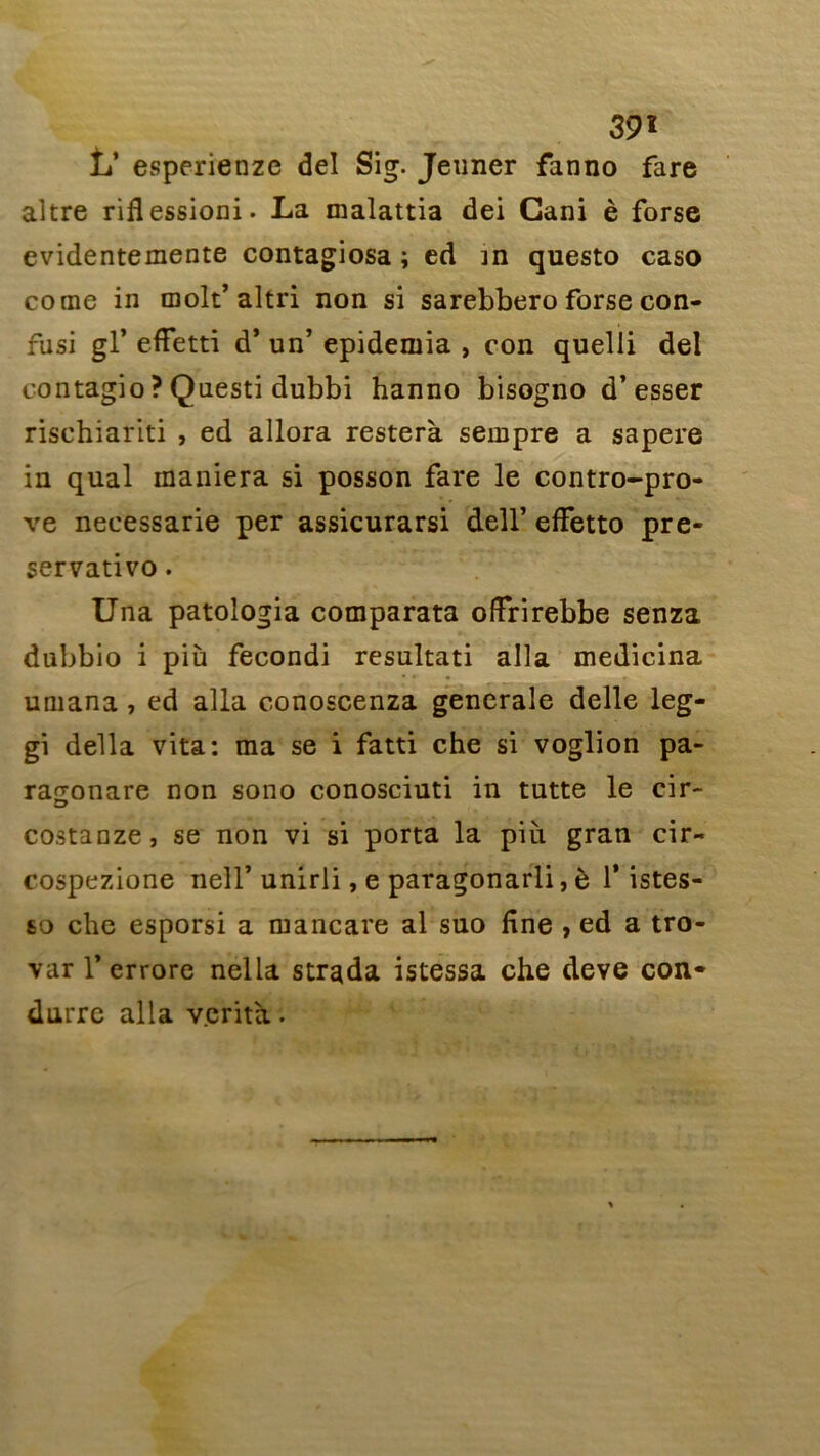 39 î tT esperienze del Sig. Jenner fanno fare altre riflessioni. La malattia dei Gani è forse evidentemente contagiosa ; ed in questo caso corne in molt’altri non si sarebbero forse con- fusi gl’ effetti d’un’ epidemia , con quelli del contagio ? Qnesti dubbi hanno bisogno d’esser rischiariti , ed allora resterà sempre a sapere in quai maniera si posson fare le contro-pro- ve necessarie per assicurarsi dell’ effetto pre- servativo. Una patologia comparata offrirebbe senza dubbio i più fecondi resultati alla medicina umana , ed alla conoscenza generale delle leg- gi délia vita: ma se i fatti che si voglion pa- ra^onare non sono conosciuti in tutte le cir- costanze, se non vi si porta la più gran cir- cospezione nell’ unirli, e paragonarli, è l’istes- 60 che esporsi a mancare al suo fine , ed a tro- var 1’ errore nella strada istessa che deve con- duire alla v.erità.