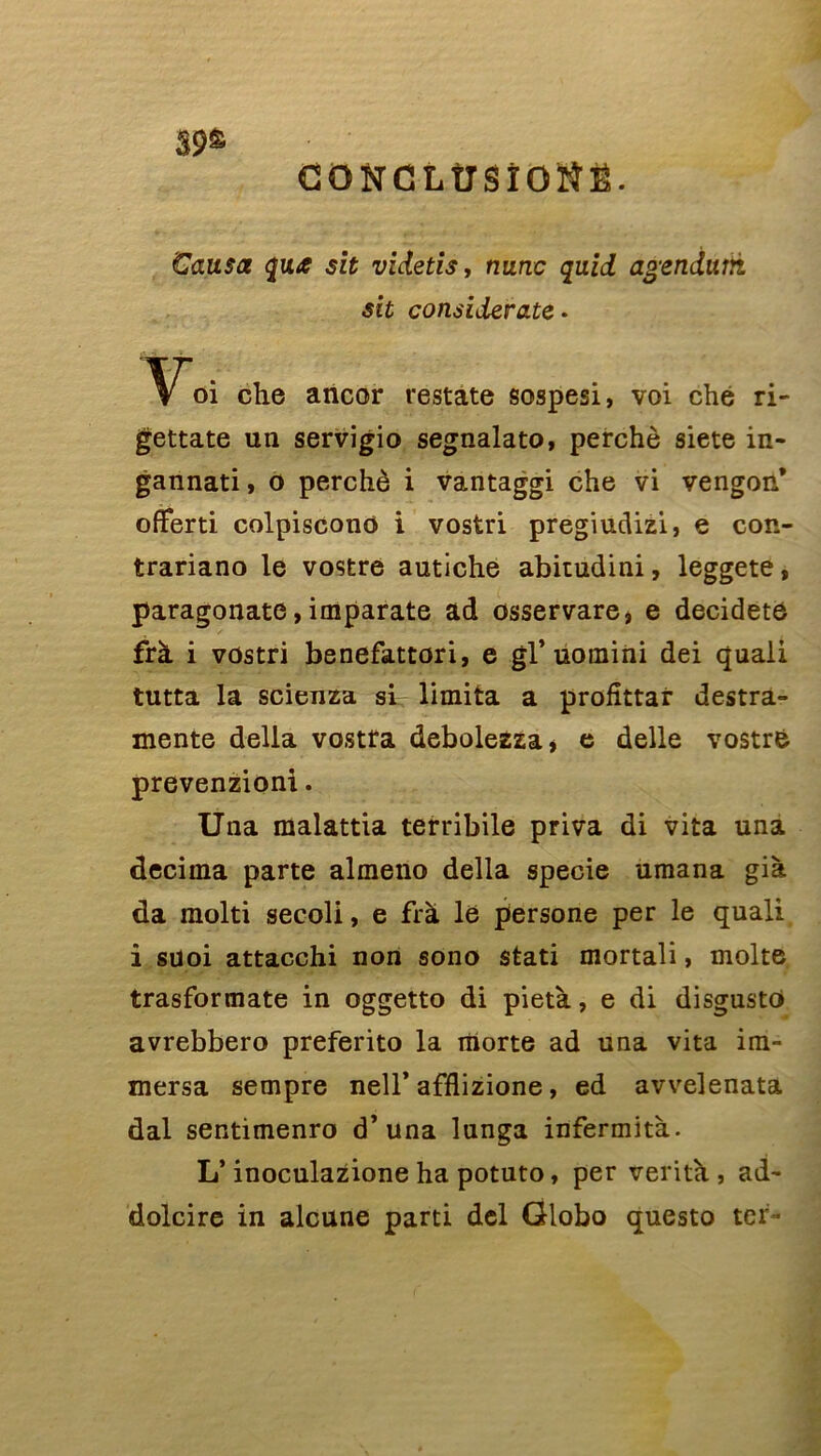 39S CONCLÜSÏOÏÎË. Causa qui sit videtis, nunc quid agenduvi sit considérâtes Yoi che ancor restate sospesi, voi ché ri- gettate un servigio segnalato, perché siete in- gannati, o perché i vantaggi che vi vengon* offerti colpiscono i vostri pregiudizi, e con- trariano le vostre autiche abitudini, leggete, paragonate, imparate ad osservare, e decidete frà i vostri benefattori, e gl’ uomini dei quali tutta la scienza si limita a profittar destra- mente délia vostra debolezza, e delle vostrfc prevenzioni. Una malattia terribile priva di vita una décima parte almeno délia specie umana già da molti secoli, e frà le persone per le quali i suoi attacchi non sono stati mortali, moite trasformate in oggetto di pietà, e di disgusto avrebbero preferito la riiorte ad una vita im~ mersa sempre nell’afflizione, ed avvelenata dal sentimenro d’una lunga infermità. L’inoculazione ha potuto, per venta , ad- dolcire in alcune parti del Globo questo ter-