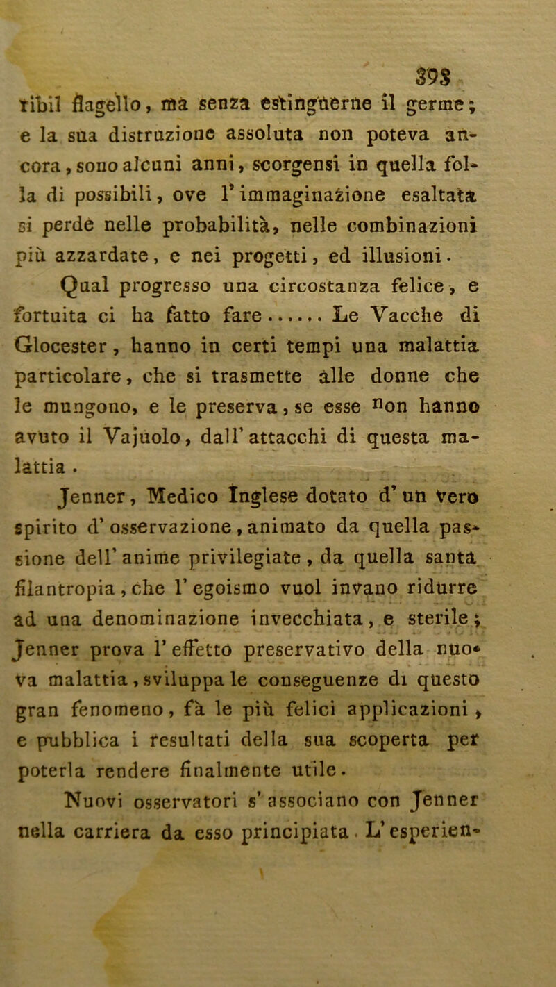 ïibil flagello, raa senza estingïierne il germe; e la sua distruzione assoluta non poteva an- cora, sonoalcuni anni, scorgensi in quella fol- la di possibili, ove f immaginafcione esaltata ci perde nelle probabilità, nelle combinazioni più azzardate, e nei progetti, ed illusioni. Quai progresso una circostanza felice, e fortuita ci ha fatto fare Le Vacche di Glocester, hanno in certi tempi una malattia particolare, che si trasmette aile donne che le mungono, e le préserva, se esse non hanno avuto il Vajuolo, dalfattacchi di questa ma- lattia . Jenner, Medico Inglese dotato d’un Vero spirito d’osservazione, animato da quella pas* sione dell’ anime privilegiate , da quella sauta fîlantropia , che 1’egoismo vuol invano ridurre ad una denominazione invecchiata, e stérile; Jenner prova 1* effetto preservativo délia nuo* Va malattia , sviluppa le couseguenze di questo gran fenomeno, fà le più felici applicazioni > e pubblica i resultati délia sua scoperta per poterla rendere fînalmente utile. Nuovi osservatori s’ associano con Jenner nella carriera da esso principiata. L’esperien*