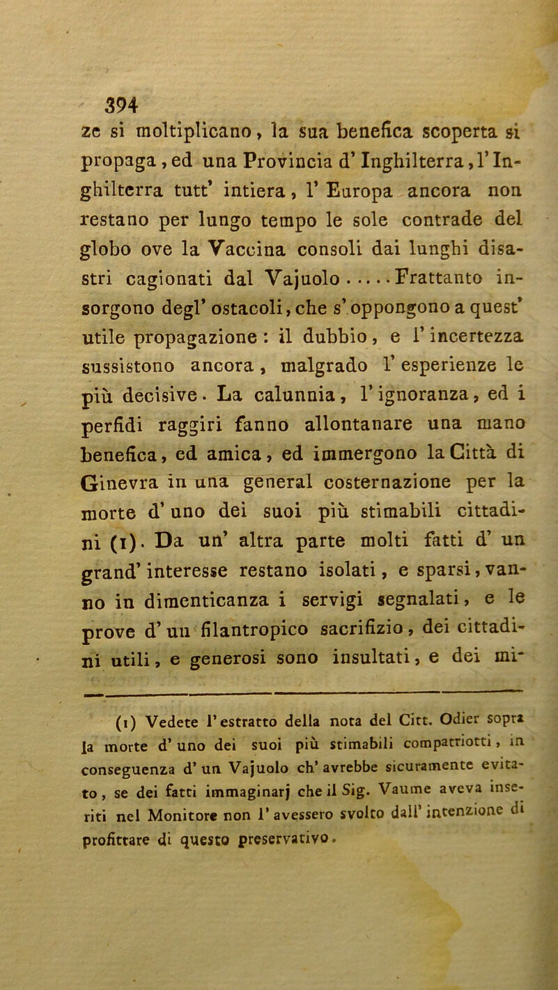 zc si moltiplicano, la sua benefica scoperta si propaga, ed una Provincia d’Inghilterra, Y In- ghilterra tutt’ intiera, 1* Europa ancora non restano per lungo tempo le sole contrade del globo ove la Vaccina consoli dai lunghi disa- stri cagionati dal Vajuolo Frattanto in- sorgono degl’ ostacoli,che s’oppongono a quest* utile propagazione : il dubbio , e l’incertezza sussistono ancora , malgrado V esperienze le più décisive. La calunnia, V ignoranza, ed i perfîdi raggiri fan no allontanare una mano benefica, ed arnica, ed immergono laCittà di Ginevra in una general costernazione per la morte d’uno dei suoi più stimabili cittadi- ni (i). Da un’ altra parte molti fatti d’ un grand’interesse restano isolati, e sparsi, van- no in diraenticanza i servigi segnalati, e le prove d’un filantropico sacrifîzio , dei cittadi- ni utili, e generosi sono insultati, e dei mi- (i) Vedete l’estratto délia nota del Cict. Odier sopra la morte d’uno dei suoi più stimabili compatriotti, in conseguenza d* un Vajuolo ch* avrebbe sicuramente évita- to , se dei fatti immaginarj che il Sig. Vaume aveva inse- riti nel Monitore non 1* avessero svolto daü’ intenzione di profittare di questo preservativo.