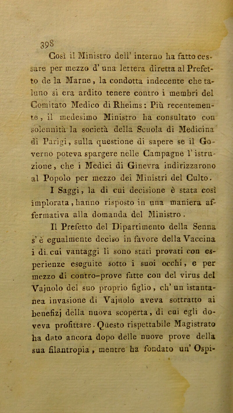 Gosî il Ministre» dell’ interna ha fattoces* sare per mezzo d’una lettera diretta al Prefet- to de la Marne, la condotta indecente che ta- luno si era ardito tenere contro i membri del Comitato Medico di Rheiras : Più recentemen- te, il rnedesirao Ministro ha consultato con solennità la società délia Scuola di Medicina di Tarigi, sulla questione di sapere se il Go- verno poteva spargere nelle Campagne Y istru- zione, che i Medici di Ginevra indirizzarono al Popolo per mezzo dei Ministri del Gulto. I Saggi, la di cui decisione è stata cosî implorata, hanno risposto in una maniera af- fermativa alla domanda del Ministro . II Prefetto del Dipartimento délia Senna s’è egualmente deciso in favore délia Vaccina i di. cui vantaggi li sono stati provati con es- perienze eseguite sotto i suoi occhi, e per mezzo di contro-prove fatte con del virus del Vajuolo del suo proprio figlio, ch’ un istanta- nea invasione di Vajuolo aveva sottratto ai betiefizj délia nuova scoperta, di cui egli do- veva prolittare . Questo rispettabile Magistrato ha dato ancora dopo delle nuove prove délia sua filantropia , mentre ha fondato un’ Ospi-
