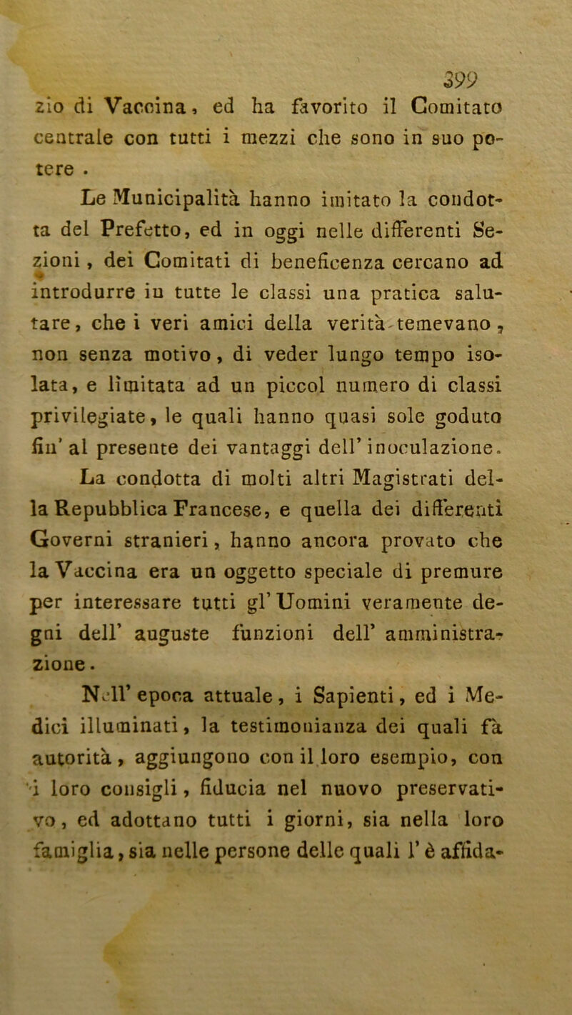 o99 zio di Vaccina, ed ha favorito il Comitato centrale con tutti i raezzi che sono in suo po- tere . Le Municipalité hanno imitato la condot- ta del Prefetto, ed in oggi nelle difïerenti Se- zioni, dei Comitati di benefleenza cercano ad introdurre iu tutte le classi una pratica salu- tare, che i veri amiei deila verità temevano, non senza motivo, di veder lungo tempo iso- lata, e lîinitata ad un piccol numéro di classi privilegiate, le quali hanno quasi sole goduto fin’ al présente dei vantaggi dell’ inoculazione. La condotta di molti altri Magistrat! dél- ia Repubblica Francese, e quella dei différend Governi stranieri, hanno ancora provato che la Vaccina era un oggetto spéciale di premure per interessare tutti gl’ Uomini veramente de- gni dell’ auguste funzioni dell’ amministra- zione. NMl’epoca attuale, i Sapienti, ed i Me- dici illuminati, la testiinouianza dei quali fk autorità , aggiungono con il loro esempio, con ‘i loro consigli, fîducia nel nuovo preservati- vo, ed adottano tutti i giorni, sia nella loro faoiiglia, sia nelle persone delle quali l’è afiida-