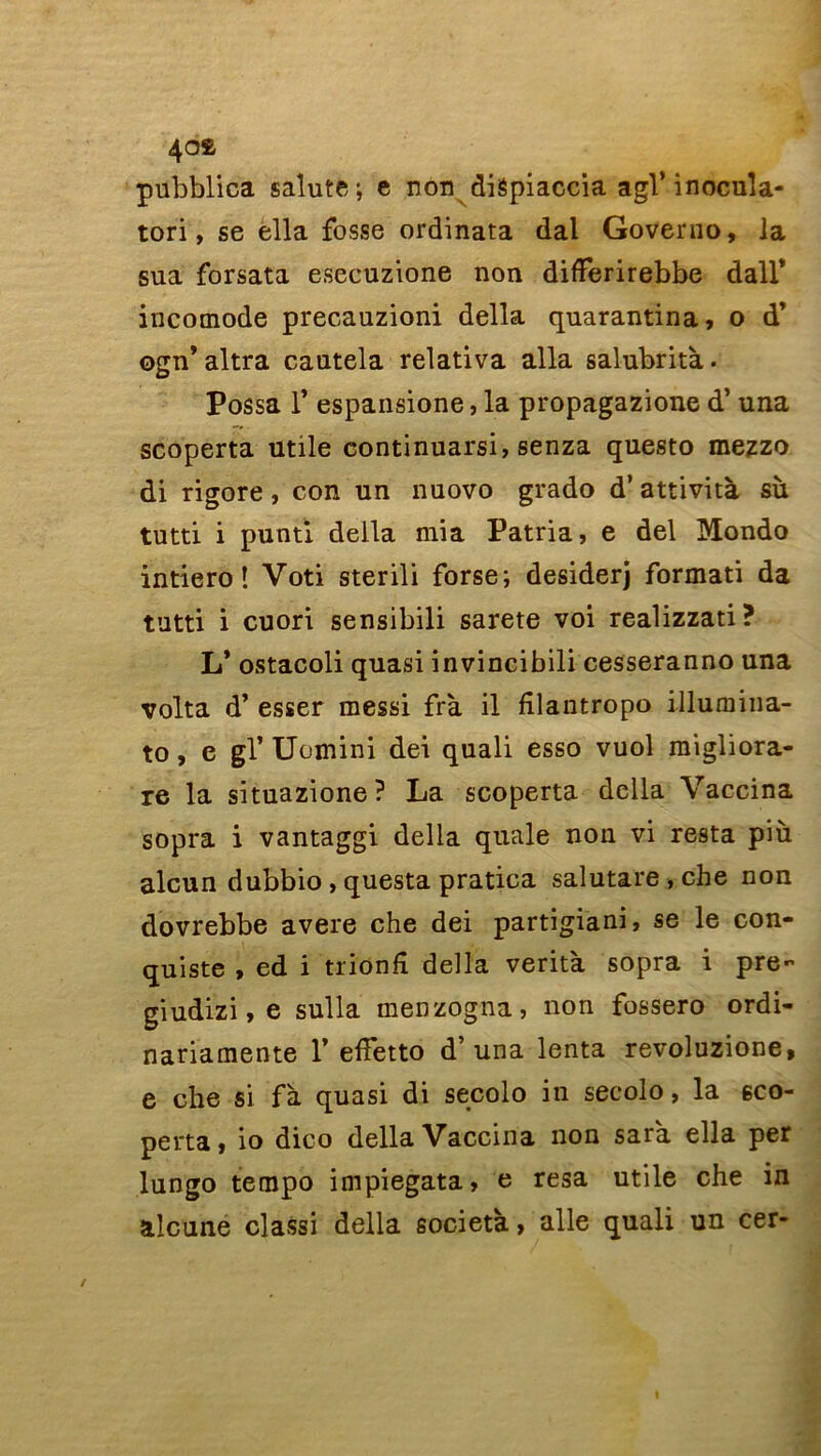 40£ pubblica salute ; e non diépiaccia agi’ inocula- tori, se ella fosse ordinata dal Governo, la sua forsata esecuzione non differirebbe dall’ incomode precauzioni délia quarantina, o d’ ogn* altra cautela relativa alla salubrità. Possa T espansione, la propagazione d’una scoperta utile continuarsi, senza questo mezzo di rigore, con un nuovo grado d’attività su tutti i punti deila mia Patria, e del Mondo intiero ! Voti sterili forse; desiderj format! da tutti i cuori sensibili sarete voi realizzati? L* ostacoli quasi invincibili cesseranno una volta d’esser messi frà il filantropo illumina- to, e gl’ Uomini dei quali esso vuol migliora- re la situazione? La scoperta délia Vaccina sopra i vantaggi délia quale non vi resta più alcun dubbio , questa pratica salutare,che non dovrebbe avéré che dei partigiani, se le con- quiste , ed i trionfi délia verità sopra i pre~ giudizi, e sulla menzogna, non fossero ordi- nariamente Y effetto d’una lenta revoluzione, e che si fà quasi di secolo in secolo, la sco- perta, io dico délia Vaccina non sara ella per lungo tempo impiegata, e resa utile che in alcune classi délia società, aile quali un cer-