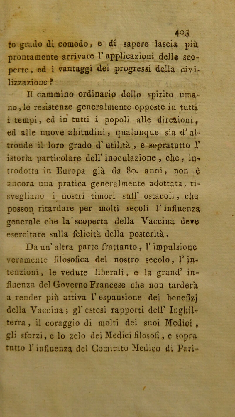 4°3 fo grade» di cotnodo, e dl sapere lascia più prontamente arrivare 1’ applicazioni delle sco- perte, ed i vantaggi dei progressi délia civi- lizzazione ? IL cammino ordinario dello spirito uma- no,le resistenze generalmente opposte in tutti i tempi, ed in tutti i popoli aile direîioni^ ed aile nuove abitudini, qualunque sia d’ al- tronde il loro grado d’utilità , e sepratutto Y istoria particolare dell’ inoculazione , che , in-» trodotta in Europa già da 80, anni, non è ancora una pratica generalmente adottata, ri- svegliano i nostri timori sp.ll’ ostacoli, che posson ritardare per molti secoli Y influenza generale che la scoperta délia Vaccina deyç esercitare sulla félicita délia posterità, Daun’altra parte frattanto , l’impulsione veramente fîlosofîca del nostro secolo, 1* ja* tenzioni, le yedute liberali, e la grand’ in- fluenza del Governo Francese che non tardera a render più attiva Y espansione dei benefl^j délia Vaccina; gl’estesi rapporti dell’ Jnghü- terra , il coraggio di molti dei suoi lYtedici , gli sforzi, e lo zelo dei Medici filosoli, e sopra tutto T influenza del Gomitato Mediço di Pari-