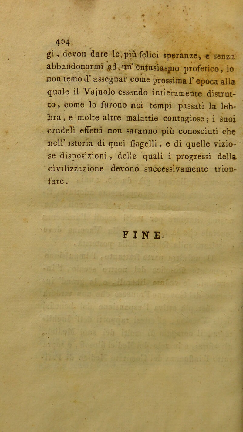 ' \ . 404 -, gi, devon dare Ie,piùfelici speranze, e senza abbandonarmi g.dr un’ entusiasjno profetico, io non temo d’assegnar corne prossiraa Y epoca alla quale il Vajuolo essendo intieramente distrut- to, corne lo furono nei tempi passati la leb- bra, e moite altre malattie contagiose ; i suoi crudeli effetti non saranno più conosciuti che nell’ istoria di quei flagelli, e di quelle vizio- se disposizroni , delle quali i progressi délia civilizzazione devono successivamente trion- fare. FINE.