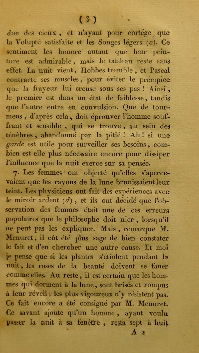 due des cieux , et n’ayant pour cortège que la Volupté satisfaite et les Songes légers (c). Ce sentiment les honore autant que leur pein- ture est admirable, mais le tableau reste sans effet. La nuit vient, Hobbes tremble , et Pascal contracte ses muscles, pour éviter le précipice que la frayeur lui creuse sous ses pas ! Ainsi, le premier est dans un état de faiblesse, tandis que l’autre entre en convulsion. Que de tour- mens , d’après cela, doit éprouver l’homme souf- frant et sensible , qui se trouve , au sein des ténèbres , abandonné par la pitié ! Ah ! si une garde est utile pour surveiller ses besoins, com- bien est-elle plus nécessaire encore pour dissiper l’iniluence que la nuit exerce sur sa pensée. 7. Les femmes ont objecté qu’elles s’aperce- vaient que les rayons de la lune brunissaient leur teint. Les physiciens ont fait des expériences avec le miroir ardent (d) , et ils ont décidé que l’ob- servation des femmes était une de ces erreurs populaires que le philosophe doit nier , lorsqu’il ne peut pas les expliquer. Mais , remarque M. Menuret, il eût été plus sage de bien constater le fait et d’en chercher une autre cause. Et moi je pense que si les plantes s’étiolent pendant la nuit, les roses de la beauté doivent se faner comme elles. Au reste, il est certain que les hom- mes qui dorment à la lune, sont brisés et rompus à leur réveil ; les plus vigoureux n’y résistent pas. Ce fait encore a été consigné par M. Menuret. Ce savant ajoute qu’un homme , ayant voulu passer la nuit à sa fenêtre , resta sept à huit A a