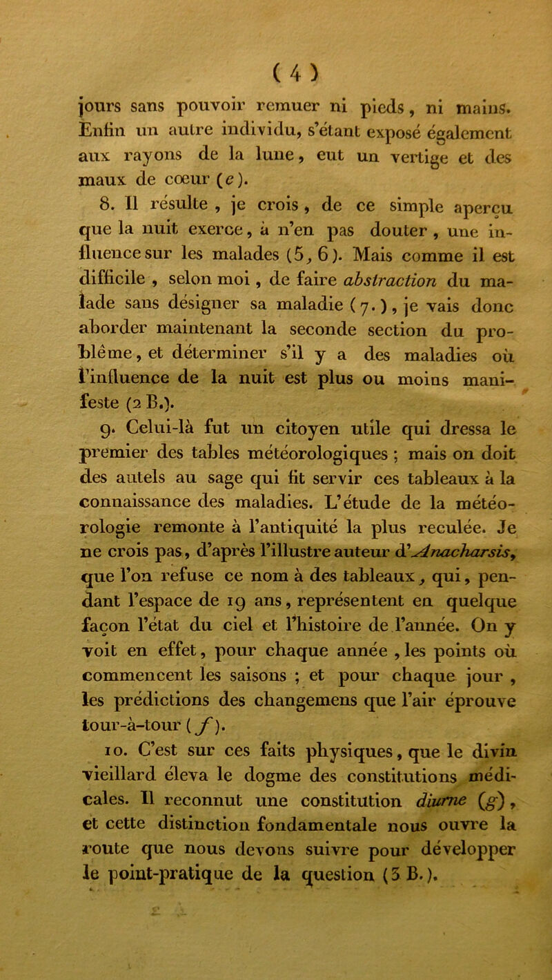 jours sans pouvoir remuer ni pieds, ni mains. Enfin un autre individu, s’étant exposé également aux rayons de la lune, eut un vertige et des maux de cœur (<?). 8. Il résulte , je crois , de ce simple aperçu que la nuit exerce, à n’en pas douter , une in- fluence sur les malades (5_, 6). Mais comme il est difficile , selon moi, de faire abstraction du ma- lade sans désigner sa maladie (7.), je vais donc aborder maintenant la seconde section du pro- blème, et déterminer s’il y a des maladies où l’influence de la nuit est plus ou moins mani- feste (2 B,). g. Celui-là fut un citoyen utile qui dressa le premier des tables météorologiques ; mais on doit des autels au sage qui fit servir ces tableaux à la connaissance des maladies. L’étude de la météo- rologie remonte à l’antiquité la plus reculée. Je ne crois pas, d’après l’illustre auteur d'^énacharsis, que l’on refuse ce nom à des tableaux, qui, pen- dant l’espace de 19 ans, représentent en quelque façon l’état du ciel et l’histoire de l’année. On y voit en effet, pour chaque année , les points où commencent les saisons ; et pour chaque jour , les prédictions des changemens que l’air éprouve iour-à-tour ( f ). 10. C’est sur ces faits physiques, que le divin vieillard éleva le dogme des constitutions médi- cales. Il reconnut une constitution diurne (g), et cette distinction fondamentale nous ouvre la route que nous devons suivre pour développer le point-pratique de la question ( 3 B. ).