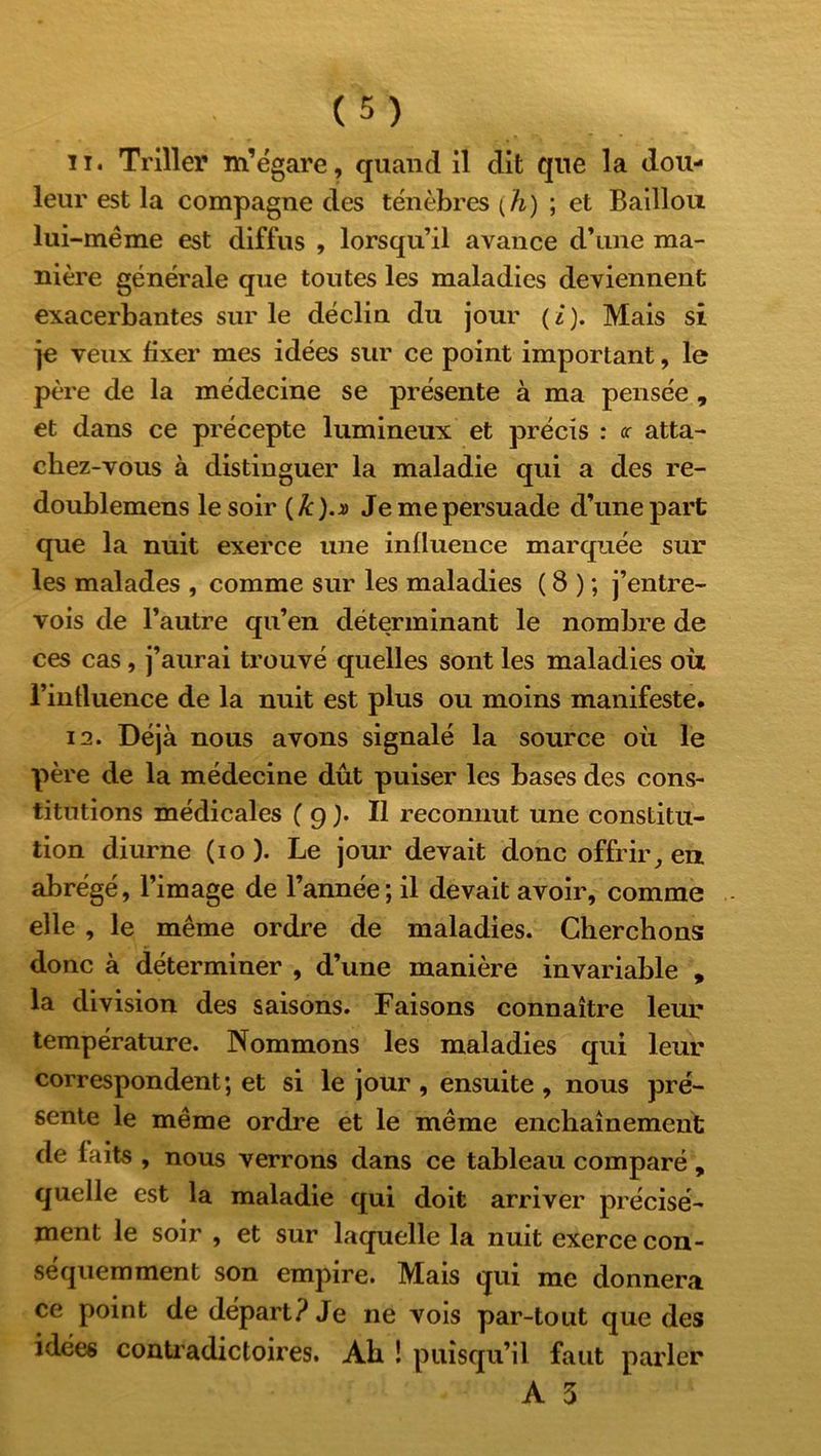 11. Triller m’égare, quand il dit que la dou- leur est la compagne des ténèbres [h) ; et Baillou lui -même est diffus , lorsqu’il avance d’une ma- nière générale que toutes les maladies deviennent exacerbantes sur le déclin du jour ( i ). Mais si je veux fixer mes idées sur ce point important, le père de la médecine se présente à ma pensée , et dans ce précepte lumineux et précis : <c atta- chez-vous à distinguer la maladie qui a des re- doublemens le soir ( k ).» Je me persuade d’une part que la nuit exerce une influence marquée sur les malades , comme sur les maladies ( 8 ) ; j’entre- vois de l’autre qu’en déterminant le nombre de ces cas, j’aurai trouvé quelles sont les maladies où l’intluence de la nuit est plus ou moins manifeste. 12. Déjà nous avons signalé la source où le père de la médecine dût puiser les bases des cons- titutions médicales ( g ). Il reconnut une constitu- tion diurne (io). Le jour devait donc offrir, en abrégé, l’image de l’année; il devait avoir, comme elle , le même ordre de maladies. Cherchons donc à déterminer , d’une manière invariable , la division des saisons. Faisons connaître leur température. Nommons les maladies qui leur correspondent; et si le jour , ensuite , nous pré- sente le même ordre et le même enchaînement de faits , nous verrons dans ce tableau comparé , quelle est la maladie qui doit arriver précisé- ment le soir , et sur laquelle la nuit exerce con- séquemment son empire. Mais qui me donnera ce point de départ? Je ne vois par-tout que des idées contradictoires. Ab ! puisqu’il faut parler A 5