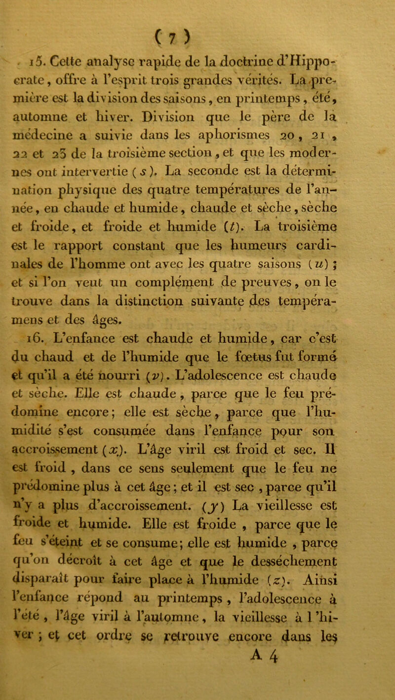 15. Celte analyse rapide de la doctrine d’Hippo- crate , offre à l’esprit trois grandes vérités. La -pre- mière est la division des saisons, en printemps, été, automne et hiver. Division que le père de la médecine a suivie dans les aphorismes 20 , 21 , 22 et 25 de la troisième section , et que les moder- nes ont intervertie (s). La seconde est la détermi- nation physique des quatre températures de l’an- née , en chaude et humide, chaude et sèche, sèche et froide, et froide et humide U). La troisième est le rapport constant que les humeurs cardi- nales de l’homme ont avec les quatre saisons ( u) ; et si l’on veut un complément de preuves, on le trouve dans la distinction suivante ,des tempéra- mens et des âges. 16. L’enfance est chaude et humide, car c’est du chaud et de l’humide que le fœtus fut forma et qu’il a été nourri ( v). L’adolescence est chaude et sèche. Elle est chaude , parce que le feu pré- domine encore ; elle est sèche, parce que l’hu- midité s’est consumée dans l’enfance pqur son accroissement (x,). L’âge viril est froid et sec. Il est froid , dans ce sens seulement que le feu ne prédomine plus à cet âge ; et il est sec , parce qu’il n’y a plus d’accroissement, (j*) La vieillesse est froide et humide. Elle est froide , parce que le feu s’éteint et se consume; elle est humide , parce qu’on décroît à cet âge et que le dessèchement disparaît pour faire place à l’humide (z). Ainsi l’enfance répond au printemps , l’adolescence à l’été , l’âge viril à l'automne, la vieillesse à 1 ’hi- ver ; et cet ordre se retrouve encore dans le$ A 4.