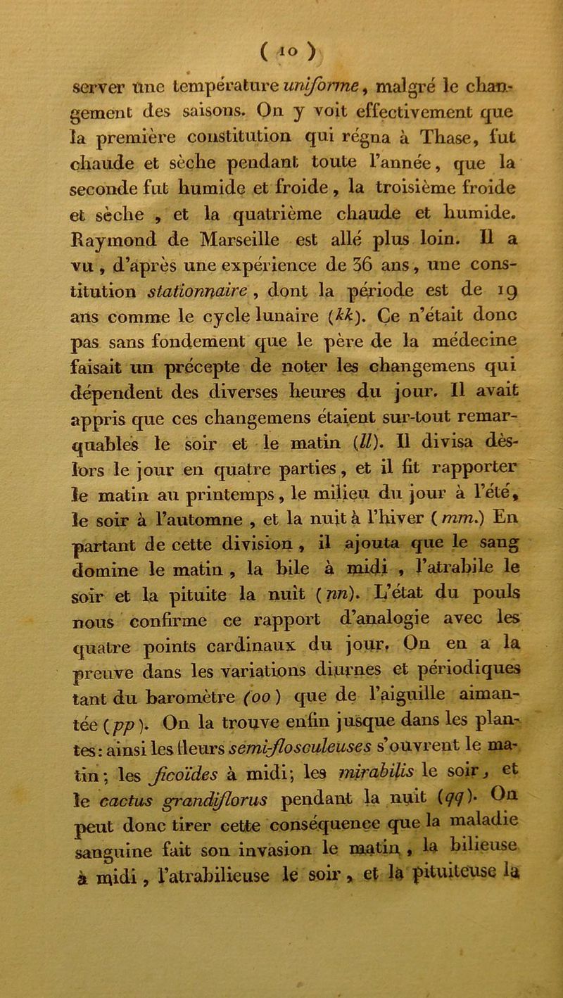 (40) server une température uniforme, malgré le chan- gement (les saisons. On y voit effectivement que la première constitution qui régna à Thase, fut chaude et sèche pendant toute l’année, que la seconde fut humide et froide , la troisième froide et sèche , et la quatrième chaude et humide. Raymond de Marseille est allé plus loin. Il a vu , d’après une expérience de 36 ans, une cons- titution stationnaire , dont la période est de 19 ans comme le cycle lunaire (ÆÆ). Çe n’était donc pas sans fondement que le père de la médecine faisait un précepte de noter les changemens qui dépendent des diverses heures du jour. Il avait appris que ces changemens étaient sur-tout remar- quables le soir et le matin (//). Il divisa dès- lors le jour en quatre parties, et il lit rapporter le matin au printemps, le milieu du jour à l’été, le soir à l’automne , et la nuit à l’hiver ( mm.) En partant de cette division , il ajouta que le sang domine le matin , la bile à midi , l’atrabile le soir et la pituite la nuit ( nn). L’état du pouls nous confirme ce rapport d’analogie avec les quatre points cardinaux du jour. On en a la preuve dans les variations diurnes et périodiques tant du baromètre (00 ) que de l’aiguille aiman- tée (pp). On la trouve enfin jusque dans les plan- tes: ainsi les tleurs semi-flosculeuses s’ouvrent le ma- tin ; les Jicoides à midi ; les mirabilis le soir} et le cactus grandiflorus pendant la nuit (<7?)* peut donc tirer cette conséquence que la maladie sanguine fait son invasion le matin , la bilieuse à midi, l’atrabilieuse le soir, et là pituiteuse ia