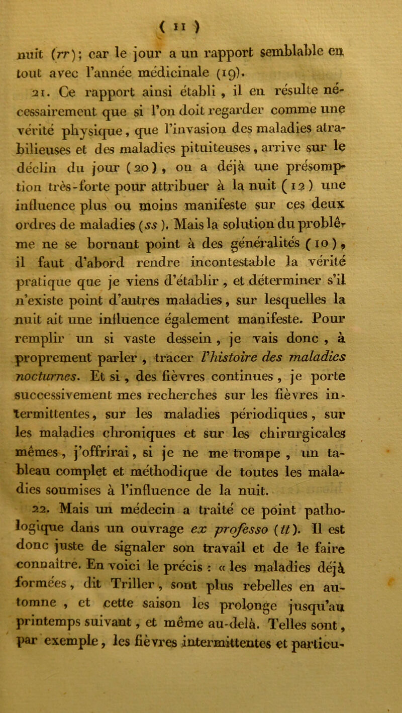 nuit (rr); car le jour a un rapport semblable eu tout avec l’année médicinale (19). 21. Ce rapport ainsi établi , il en résulte né- cessairement que si l’on doit regarder comme une vérité physique, que l’invasion des maladies aira- bilieuses et des maladies pituiteuses, arrive sur le déclin du jour (20), on a déjà une présomp* tion très-forte pour attribuer à la nuit ( 12 ) une influence plus ou moins manifeste sur ces deux ordres de maladies (ss ). Mais la solution du problêr me ne se bornant point à des généralités ( 1 o ) 9 il faut d’abord rendre incontestable la vérité pratique que je viens d’établir , et déterminer s’il 11’existe point d’autres maladies, sur lesquelles la nuit ait une inlluence également manifeste. Pour remplir un si vaste dessein, je vais donc , à proprement parler , tracer F histoire des maladies nocturnes. Et si, des fièvres continues , je porte successivement mes recherches sur les fièvres in- termittentes , sur les maladies périodiques, sur les maladies chroniques et sur les chirurgicales mêmes , j’offrirai, si je ne me trompe , un ta- bleau complet et méthodique de toutes les mala* dies soumises à l’influence de la nuit. 22. Mais un médecin a traité ce point patho- logique dans un ouvrage ex professo {tt). Il est donc juste de signaler son travail et de le faire conaaitre. En voici le précis : « les maladies déjà formées, dit Triller, sont pins rebelles en au- tomne , et cette saison les prolonge jusqu’au printemps suivant, et même au-delà. Telles sont, par exemple, les fièvres intermittentes et parti eu-