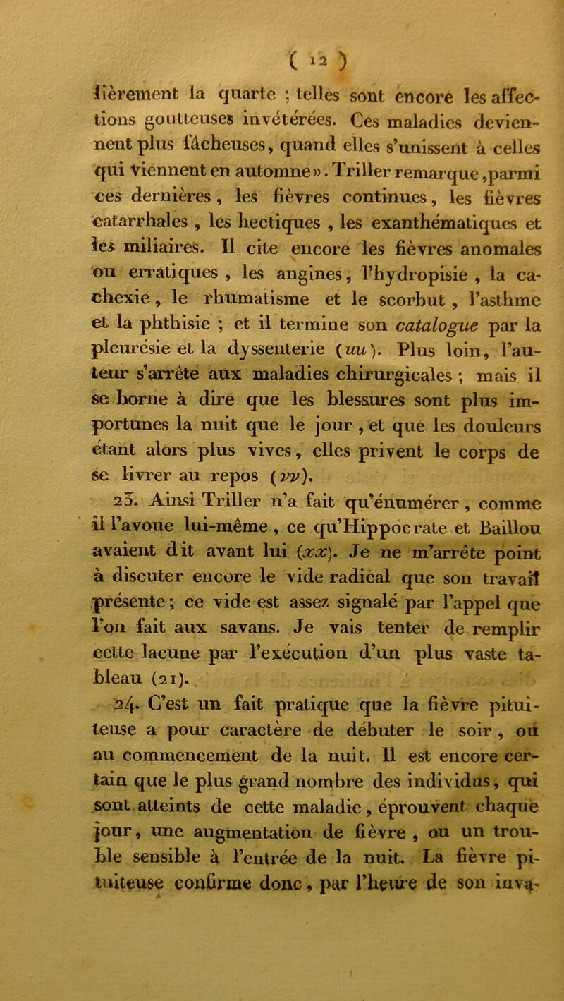 Itéreraient la quarte ; telles sont encore les affec- tions goutteuses invétérées. Ces maladies devien- nent plus fâcheuses, quand elles s’unissent à celles qui viennent en automne». Triller remarque,parmi ces dernières, les fièvres continues, les lièvres catarrhales , les hectiques , les exanthématiques et les miliaires. Il cite encore les fièvres anomales ou erratiques , les angines, l’hydropisie , la ca- chexie , le rhumatisme et le scorbut , l’asthme et. la phthisie ; et il termine son catalogue par la pleurésie et la dyssenterie (im). Plus loin, l’au- teur s’arrête aux maladies chirurgicales -, mais il se borne à dire que les blessures sont plus im- portunes la nuit que le jour , et que les douleurs étant alors plus vives, elles privent le corps de se livrer au repos ( vv). 2d. Ainsi Triller n’a fait qu’énumérer, comme il l’avoue lui-même , ce qu’Hippocrate et Baillou avaient dit avant lui (.xx). Je ne m’arrête point à discuter encore le vide radical que son travail présente ; ce vide est assez signalé par l’appel que l’on fait aux savans. Je vais tenter de remplir cette lacune par l’exécution d’un plus vaste ta- bleau (21). 24» C’est un fait pratique que la fièvre pitui- teuse a pour caractère de débuter le soir , ou au commencement de la nuit. Il est encore cer- tain que le plus grand nombre des individus, qui sont, atteints de cette maladie , éprouvent chaque jour, une augmentation de fièvre , ou un trou- ble sensible à l’entrée de la nuit. La fièvre pi- tuiteuse confirme donc, par l'heure de son inva-