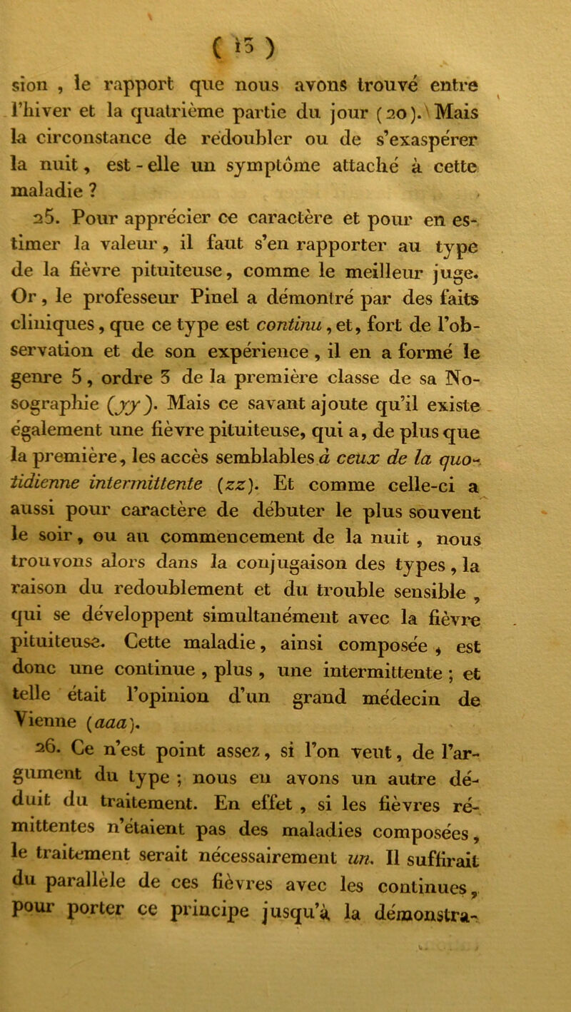 ( >5 ) si on , le rapport que nous avons trouvé entre l’hiver et la quatrième partie du jour (ao).\Mais la circonstance de rédoubler ou de s’exaspérer la nuit, est - elle un symptôme attaché à cette maladie ? 25. Pour apprécier ce caractère et pour en es- timer la valeur, il faut s’en rapporter au type de la fièvre pituiteuse, comme le meilleur juge* Or, le professeur Pinel a démontré par des faits cliniques, que ce type est continu, et, fort de l’ob- servation et de son expérience , il en a formé le genre 5, ordre 5 de la première classe de sa No- sographie (jy)- Mais ce savant ajoute qu’il existe également une fièvre pituiteuse, qui a, de plus que la première, les accès semblables à ceux de la quo tidienne intermittente (zz). Et comme celle-ci a aussi pour caractère de débuter le plus souvent le soir, ou au commencement de la nuit , nous trouvons alors dans la conjugaison des types, la raison du redoublement et du trouble sensible , qui se développent simultanément avec la fièvre pituiteuse. Cette maladie, ainsi composée * est donc une continue , plus , une intermittente ; et telle était l’opinion d’un grand médecin de Vienne (aaa). 26. Ce n’est point assez, si l’on vent, de l’ar- gument du type ; nous eu avons un autre dé- duit du traitement. En effet , si les fièvres ré- mittentes n’étaient pas des maladies composées, le traitement serait nécessairement un. Il suffirait du paiallele de ces fievres avec les continues, pour porter ce principe jusqu’à la démonstra-