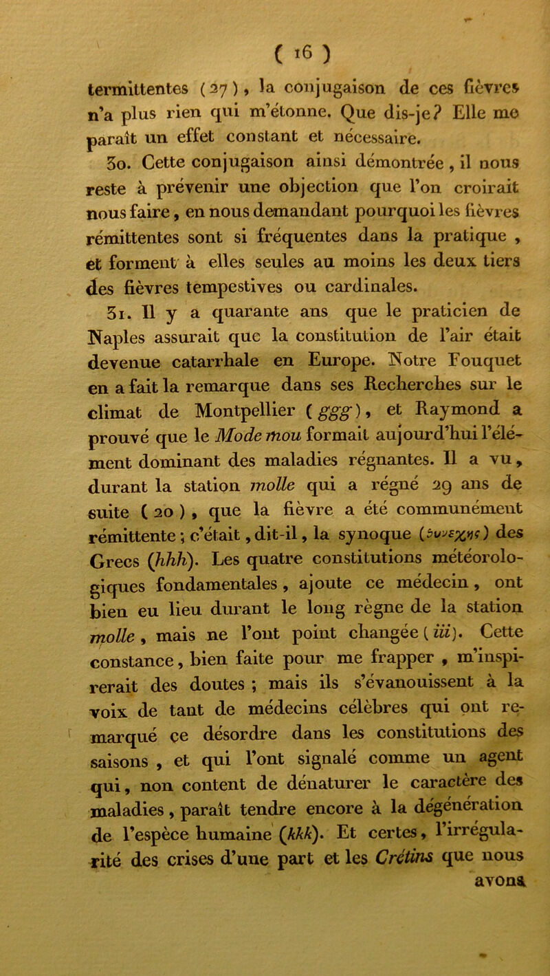 ( '6 ) termittentes ( 27 ), la conjugaison de ces fièvres n’a plus rien qui m’étonne. Que dis-je? Elle me paraît un effet constant et nécessaire. 30. Cette conjugaison ainsi démontrée , il nous reste à prévenir une objection que l’on croirait nous faire, en nous demandant pourquoi les fièvres rémittentes sont si fréquentes dans la pratique , et forment à elles seules au moins les deux tiers des fièvres tempestives ou cardinales. 31. Il y a quarante ans que le praticien de Naples assurait que la constitution de l’air était devenue catarrhale en Europe. Notre Fouquet en a fait la remarque dans ses Recherches sur le climat de Montpellier ( ggg ), et Raymond a prouvé que le Mode mou formait aujourd’hui l’élé- ment dominant des maladies régnantes. Il a vu , durant la station molle qui a régné 29 ans de suite ( 20 ) , que la fièvre a été communément rémittente; c’était,dit-il, la synoque des Grecs (hhh). Les quatre constitutions météorolo- giques fondamentales, ajoute ce médecin, ont bien eu lieu durant le long règne de la station molle , mais ne l’ont point changée (.iii). Cette constance, bien faite pour me frapper , m’inspi- rerait des doutes ; mais ils s’évanouissent à la voix de tant de médecins célèbres qui ont re- marqué çe désordre dans les constitutions des saisons , et qui l’ont signalé comme un agent qui, non content de dénaturer le caractère des maladies, parait tendre encore à la dégénération de l’espèce humaine (AAA). Et certes, l’irrégula- rité des crises d’une part et les Crétins que nous avona