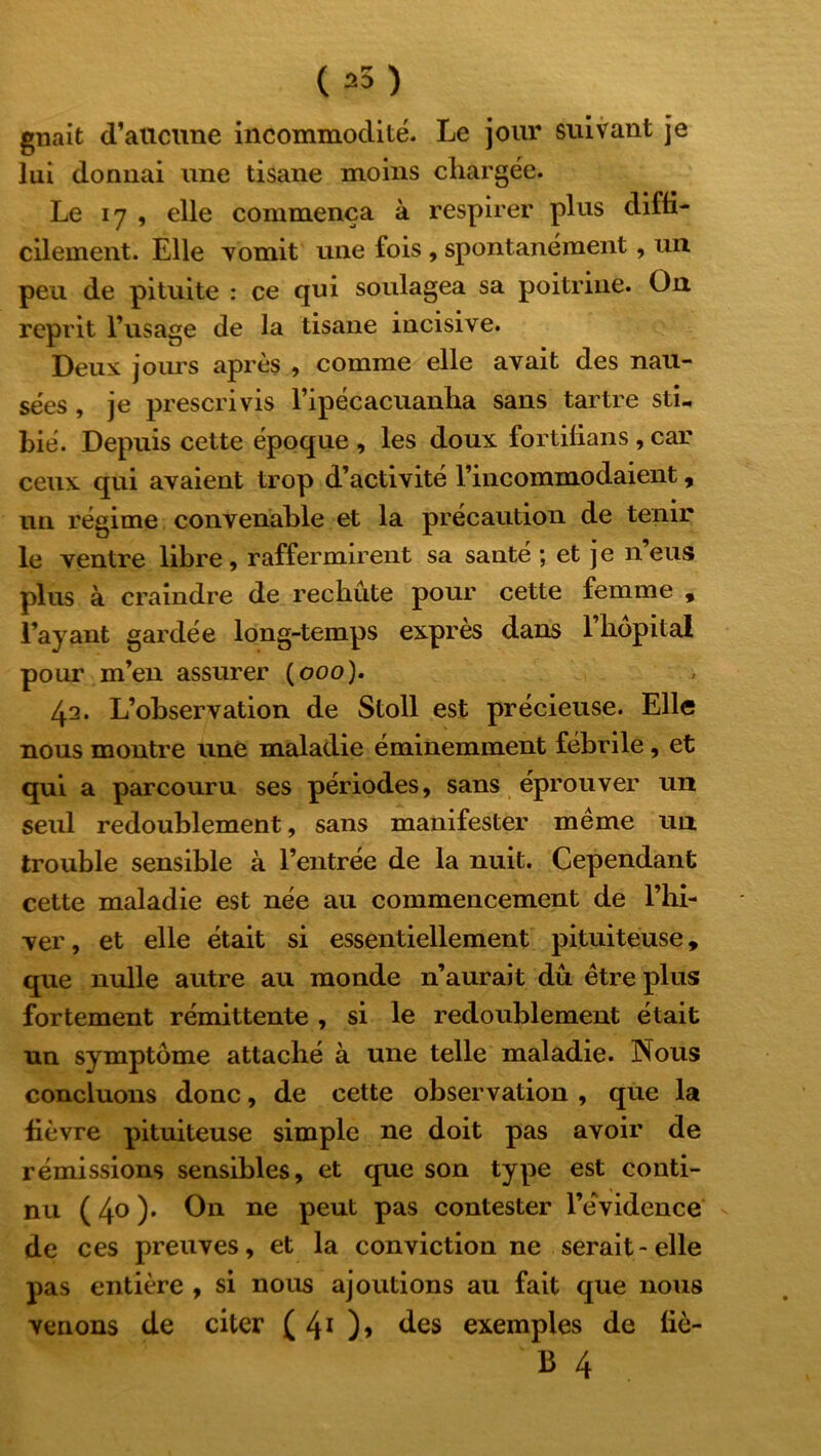 (25) gnait d’aucune incommodité. Le jour suivant je lui donnai une tisane moins chargée. Le 17 , elle commença à respirer plus diffi- cilement. Elle vomit une fois , spontanément, un peu de pituite : ce qui soulagea sa poitrine. On reprit l’usage de la tisane incisive. Deux jours après , comme elle avait des nau- sées , je prescrivis l’ipécacuanha sans tartre sti- bié. Depuis cette époque , les doux fortilians , car ceux qui avaient trop d’activité l’incommodaient, un régime convenable et la précaution de tenir le ventre libre, raffermirent sa santé ; et je n’eus plus à craindre de rechute pour cette femme 9 l’ayant gardée long-temps exprès dans 1 hôpital pour m’en assurer (000). 42. L’observation de Stoll est précieuse. Elle nous montre une maladie éminemment fébrile, et qui a parcouru ses périodes, sans éprouver un seul redoublement, sans manifester meme un trouble sensible à l’entrée de la nuit. Cependant cette maladie est née au commencement de l’hi- ver , et elle était si essentiellement pituiteuse, que nulle autre au monde n’aurait dû être plus fortement rémittente , si le redoublement était un symptôme attaché à une telle maladie. Nous concluons donc, de cette observation , que la fièvre pituiteuse simple ne doit pas avoir de rémissions sensibles, et que son type est conti- nu ( 4° )• On ne peut pas contester l’evidence de ces preuves, et la conviction ne serait-elle pas entière , si nous ajoutions au fait que nous venons de citer ( 41 )> des exemples de liè- 13 4