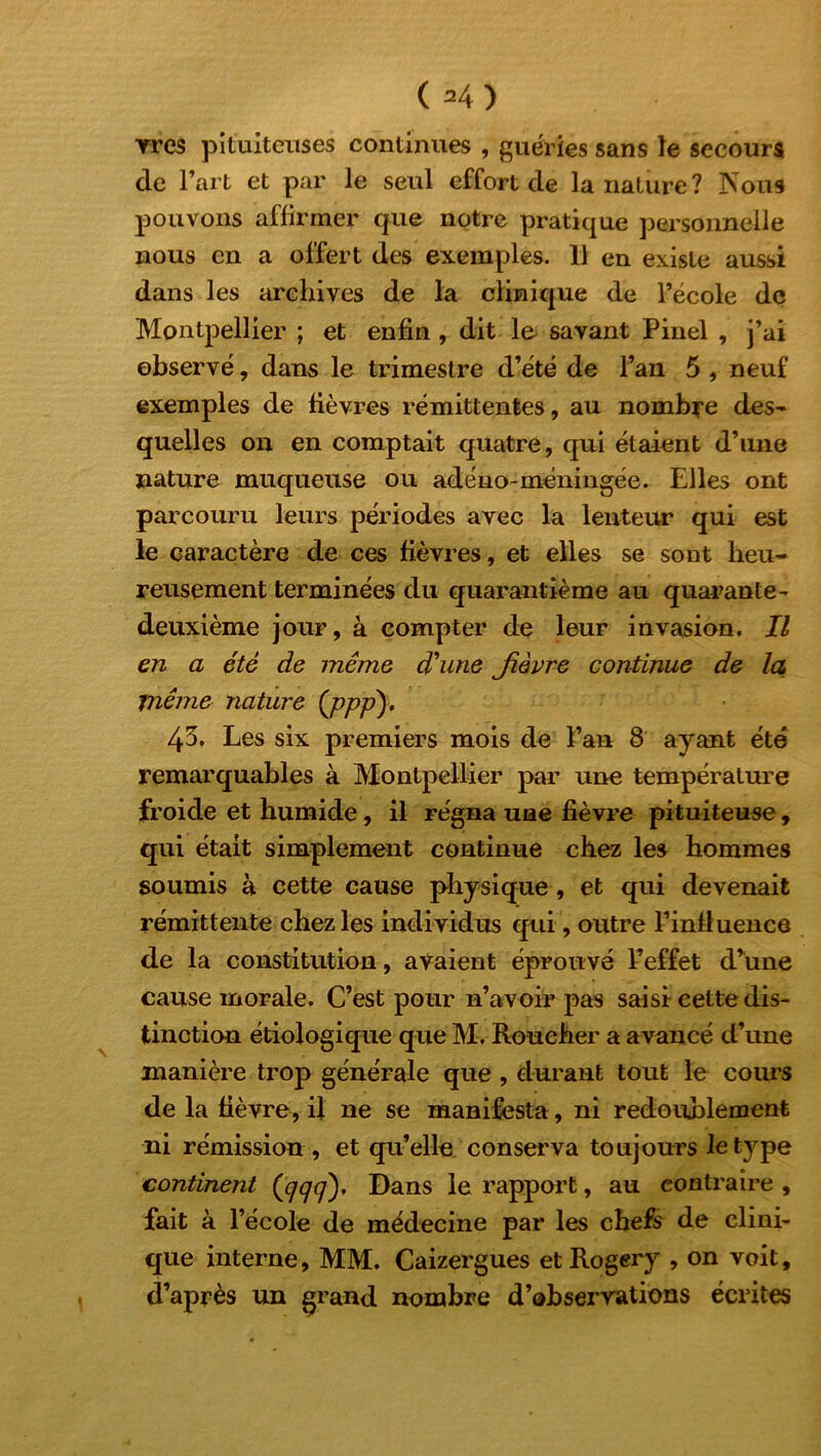 ( 34) Yres pituiteuses continues , guéries sans le secours de l’art et par le seul effort de la nature? Nous pouvons affirmer que notre pratique personnelle nous en a offert des exemples. 11 en existe aussi dans les archives de la clinique de l’école de Montpellier ; et enfin , dit lu savant Pinel , j’ai observé, dans le trimestre d’été de l’an 5 , neuf exemples de fièvres rémittentes, au nombre des- quelles on en comptait quatre, qui étaient d’une nature muqueuse ou adéno-méningée. Elles ont parcouru leurs périodes avec la lenteur qui est le caractère de ces fièvres, et elles se sont heu- reusement terminées du quarantième au quarante - deuxième jour, à compter de leur invasion. Il en a été de même d'une fièvre continue de la même nature (ppp)> 43. Les six premiers mois de l’an 8 ayant été remarquables à Montpellier par une température froide et humide, il régna une fièvre pituiteuse, qui était simplement continue chez les hommes soumis à cette cause physique, et qui devenait rémittente chez les individus qui, outre l’influence de la constitution, avaient éprouvé l’effet d’une cause morale. C’est pour n’avoir pas saisi cette dis- tinction étiologique que M, Roucher a avancé d’une manière trop générale que , durant tout le cours de la fièvre, il ne se manifesta, ni redoublement ni rémission , et qu’elle conserva toujours le type continent (^^). Dans le rapport, au contraire , fait à l’école de médecine par les chefs de clini- que interne, MM. Caizergues etRogery , on voit, d’après un grand nombre d’observations écrites