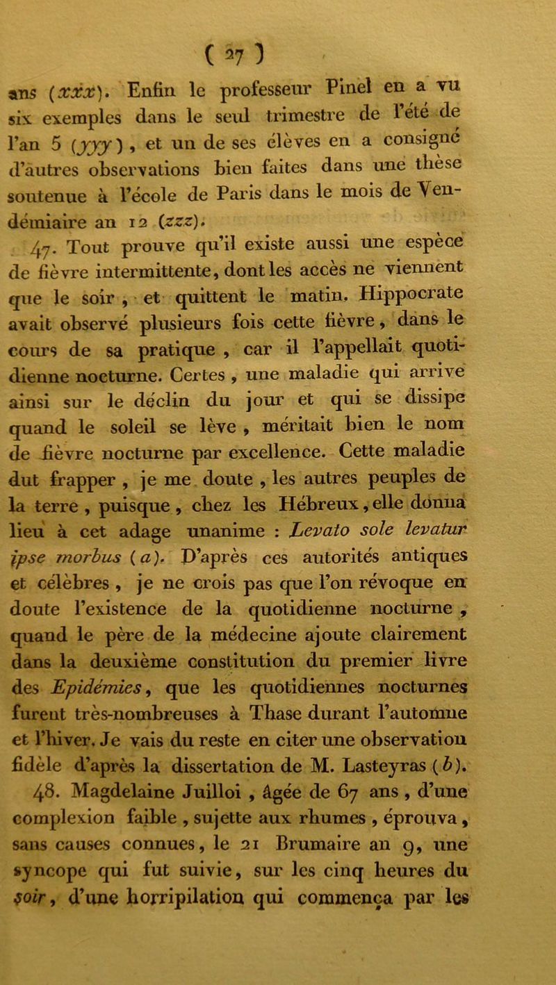 ans (xxx). Enfin le professeur Pinel en a vu six exemples dans le seul trimestre de lété de l’an 5 (yvy) , et un de ses élèves en a consigne d’autres observations bien faites dans une thèse soutenue à l’école de Paris dans le mois de Ven- démiaire an 12 (zzz). fyj. Tout prouve qu’il existe aussi une espèce de fièvre intermittente, dont les accès ne viennent que le soir , et quittent le matin, Hippocrate avait observé plusieurs fois cette fièvre, dans le cours de sa pratique , car il l’appellait quoti- dienne nocturne. Certes , une maladie qui arrivé ainsi sur le déclin du jour et qui se dissipe quand le soleil se lève , méritait bien le nom de iièvre nocturne par excellence. Cette maladie dut frapper , je me doute , les autres peuples de la terre , puisque , chez les Hébreux, elle donna lieu à cet adage unanime : Levato sole levatur ipse morbus (a). D’après ces autorités antiques et célèbres , je ne crois pas que l’on révoque en doute l’existence de la quotidienne nocturne , quand le père de la médecine ajoute clairement dans la deuxième constitution du premier livre des Epidémies, que les quotidiennes nocturnes furent très-nombreuses à Thase durant l’automne et l’iiiver. Je vais du reste en citer une observation fidèle d’après la dissertation de M. Lasteyras (b). 48. Magdelaine Juilloi , âgée de 67 ans , d’une complexion faible , sujette aux rhumes , éprouva , sans causes connues, le 21 Brumaire an 9, une syncope qui fut suivie, sur les cinq heures du voir, d’une horripilation qui commença par les