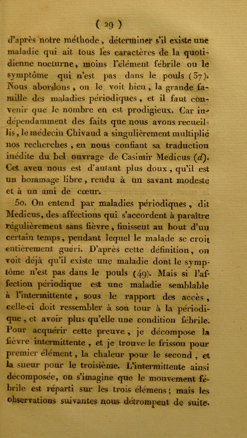 d’après notre méthode , déterminer s’il existe une maladie qui ait tous les caractères de la quotL dienne nocturne, moins l’élément fébrile ou le symptôme qui n’est pas dans le pouls (57). INous aborlions , on le voit bien , la grande fa- mille des maladies périodiques , et il faut con- venir que le nombre en est prodigieux. Car in-» dépendamment des faits que nous avons recueil- lis , le médecin Chivaud a singulièrement multiplié nos recherches , en nous confiant sa traduction inédite du bel ouvrage de Casimir Medicus (d). Cet aveu nous est d’autant plus doux , qu’il est un hommage libre , rendu à un savant modeste et à im ami de cœur. 5o. On entend par maladies périodiques , dit Medicus, des affections qui s’accordent à paraître régulièrement sans fièvre, finissent au bout d’un certain temps, pendant lequel le malade se croit entièrement guéri. D’après cette définition, on voit déjà qu’il existe une maladie dont le symp- tôme n’est pas dans le pouls (49). Mais si l’af- fection périodique est une maladie semblable à l’intermittente , sous le rapport des accès , celle-ci doit ressembler à son tour à la périodi- que , et avoir plus qu’elle une condition fébrile. Pour acquérir cette preuve, je décompose la fièvre intermittente , et je trouve le frisson pour premier élément, la chaleur pour le second , et la sueur pour le troisième. L’intermittente ainsi décomposée, on s’imagine que le mouvement fé- brile est réparti sur les trois élémens ; mais les observations suivantes nous détrompent de suite.