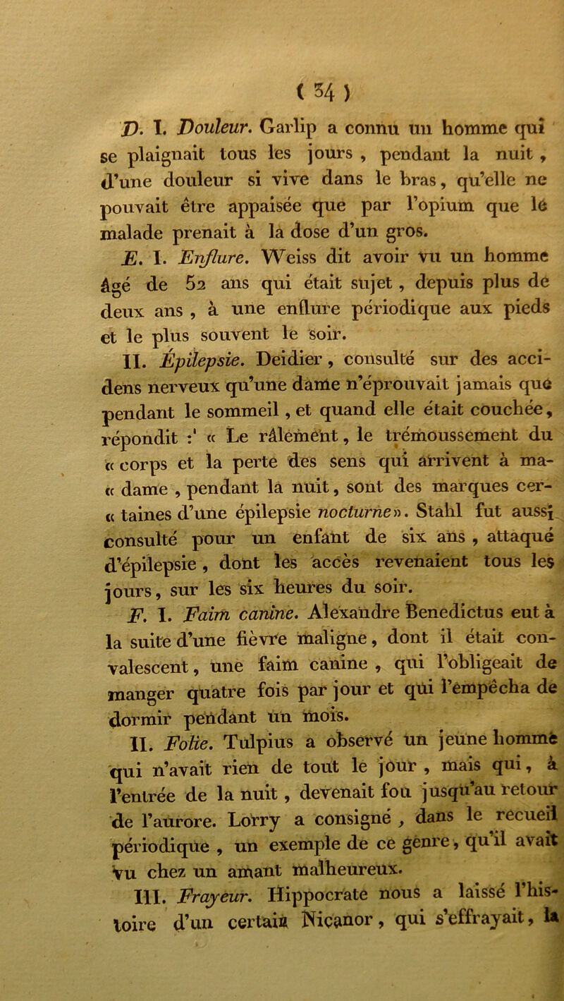 p. I. Douleur. Garlip a connu un homme qui se plaignait tous les jours , pendant la nuit , d’une douleur si vive dans le bras, qu’elle ne pouvait être appaisée que par l’opium que le malade prenait à la dose d’un gros. E. I. Eirflure. Weiss dit avoir vu un homme âgé de 52 ans qui était sujet, depuis plus de deux ans , à une endure périodique aux pieds et le plus souvent le soir. II. Épilepsie. Deidier, consulté sur des acci- dens nerveux qu’une dame n’éprouvait jamais que pendant le sommeil, et quand elle était couchée, répondit « Le râlement, le trémoussement du « corps et la perte des sens qui arrivent à ma- « dame , pendant la nuit, sont des marques cer- « taines d’une épilepsie nocturne». Stahl fut aussi consulté pour un enfant de six ans , attaqué d’épilepsie, dont les accès revenaient tous les jours, sur les six heures du soir. F. I. Faim canine. Alexandre Benedictus eut à la suite d’une fièvre maligne, dont il était con- valescent , une faim canine , qui l’obligeait de manger quatre fois par jour et qui 1 empecha de dormir pendant un mois. II. Folie. Tulpius a observé un jeune liommfe qui n’avait rien de tout le jour , mais qui, à l’entrée de la nuit , devenait fou jusqu’au retour de l’aurore. Lorry a consigné , dans le recueil périodique , un exemple de ce genre , quil avait Vu chez un amant malheureux. III. Frayeur. Hippocrate nous a laissé l’his- toire d’un certain Niçanor, qui s’effrayait, U