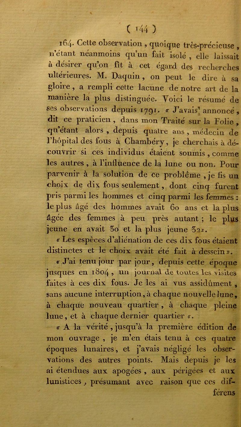 i64- Celte observation , quoique très-précieuse , n’étant néanmoins qu’un fait isolé , elle laissait a desn ei quon fit a cet egard, des reclierclies ultérieures. M. Daquin, on peut le dire à sa gloire, a rempli cette lacune de notre art de la manière la plus distinguée. Yoici le résumé de ses observations depuis iygi. <r J’avais1 annoncé , dit ce praticien , clans mon Traité sur la Folie , qu’étant alors , depuis quatre ans , médecin de l’hôpital des fous à Chambéry, je cherchais à dé- couvrir si ces individus étaient soumis , comme les autres , à l’influence de la lune ou non. Pour parvenir à la solution de ce problème , je fis un choix de dix fous seulement, dont cinq furent pris parmi les hommes et cinq parmi les femmes : le plus âgé des hommes avait 60 ans et la plus âgée des femmes à peu près autant ; le plus jeune en avait 3o et la plus jeune 52*. « Les espèces d’aliénation de ces dix fous étaient distinctes et le choix avait été fait à dessein ». <r J’ai tenu jour par jour, depuis cette époque jusques en 1804? un journal de toutes les visites faites à ces dix fous. Je les ai vus assidûment , sans aucune interruption, à chaque nouvelle lune, à chaque nouveau quartier, à chaque pleine lune, et à chaque dernier quartier <r. cr A la vérité , jusqu’à la première édition de mon ouvrage , je m’en étais tenu à ces quatre époques lunaires, et j’avais négligé les obser- vations des autres points. Mais depuis je les ai étendues aux apogées , aux périgées et aux lunistices, présumant avec raison que ces dif- férens