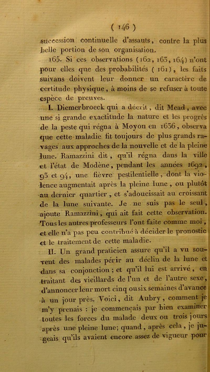 succession continuelle d’assauts, contre la plus belle portion de son organisation. i65. Si ces observations (162, 165, 164) n’ont pour elles que des probabilités ( 161), les faits suivans doivent leur donner un caractère de certitude physique, à moins de se refuser à toute espèce de preuves. I. Diemerbroeck qui a décrit, dit Mead, avec une si grande exactitude la nature et les progrès de la peste qui régna à Moyon en i636, observa que cette maladie fit toujours de plus grands ra- vages aux approches de la nouvelle et de la pleine lune. Ramazzini dit , qu’il régna dans la ville et l’état de Modène, pendant les années 1692 , 93 et 94, une fièvre pestilentielle , dont la vio- lence augmentait après la pleine lune, ou plutôt au dernier quartier , et s’adoucissait au croissant de la lune suivante. Je 11e suis pas le seul, ajoute Ramazzini, qui ait fait cette observation. Tous les autres professeurs l’ont faite comme moi, et elle 11’a pas peu contribué à décider le pronostic et le traitement de cette maladie. II. Un grand praticien assure qu’il a vu sou- vent des malades périr au déclin de la lune et dans sa conjonction ; et qu’il lui est arrivé , en traitant des vieillards de l’un et de l’autre sexe, d’annoncer leur mort cinq ousix semaines d’avance à un jour près. Yoici, dit Aubry, comment je m’y prenais : je commençais par bien examiner toutes les forces du malade deux ou trois j ours après une pleine lune; quand, après cela, je ju- geais qu’ils avaient encore assez de vigueur pour