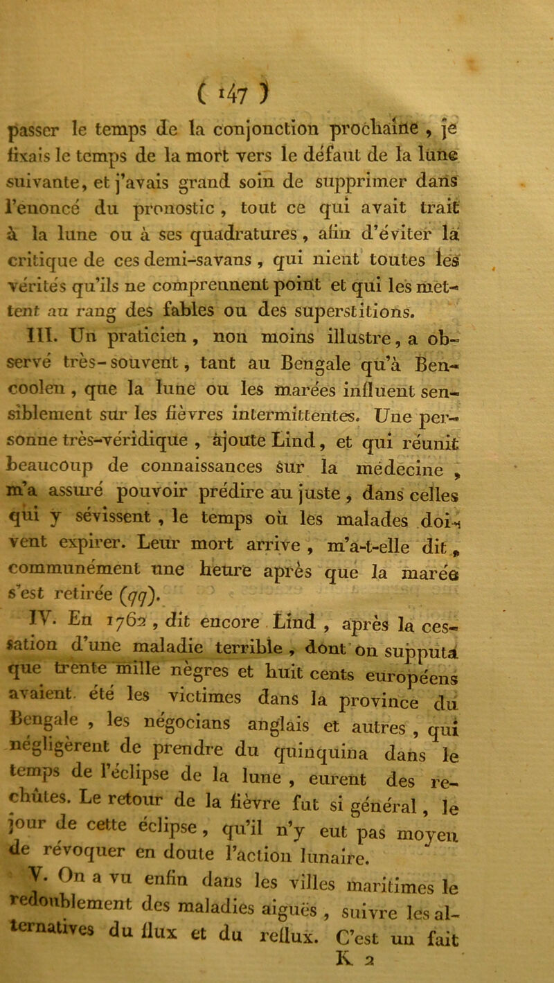 ( «47 ) passer le temps de la conjonction prochaine , je fixais le temps de la mort vers le défaut de la lune suivante, et j’avais grand soin de supprimer dans l’euoncé du pronostic , tout ce qui avait trait à la lune ou à ses quadratures, afin d’éviter là critique de ces demi-savans , qui nient toutes les vérités qu’ils ne comprennent point et qui les met-* tent au rang des fables ou des superstitions. III. Un praticien , non moins illustre, a ob- servé très- souvent, tant au Bengale qu’à Ben- cooîen , que la lune ou les marées influent sen- siblement sur les fièvres intermittentes. Une per- sonne très-véridique , ajoute Lind, et qui réunit beaucoup de connaissances sur la médecine , m’a assuré pouvoir prédire au juste , dans celles qui y sévissent , le temps où les malades doi^ vent expirer. Leur mort arrive , m’a-t-elle dit „ communément une heure après que la marée s’est retirée ((/(/). IV. En 1762 , dit encore Lind , après la ces- sation d’une maladie terrible, dont on supputa que trente mille nègres et huit cents européens avaient, été les victimes dans la province du Bengale , les négocians anglais et autres , qui négligèrent de prendre du quinquina dans le temps de Feclipse de la lune , eurent des re- chutes. Le retour de la fièvre fut si général, le jour de cette éclipse, qu’il n’y eut pas moyen de révoquer en doute l’action lunaire. Y* 0n a vu enfitl (lans les villes maritimes le redoublement des maladies aiguës , suivre les al- ternatives du flux et du reflux. C’est un fait R a