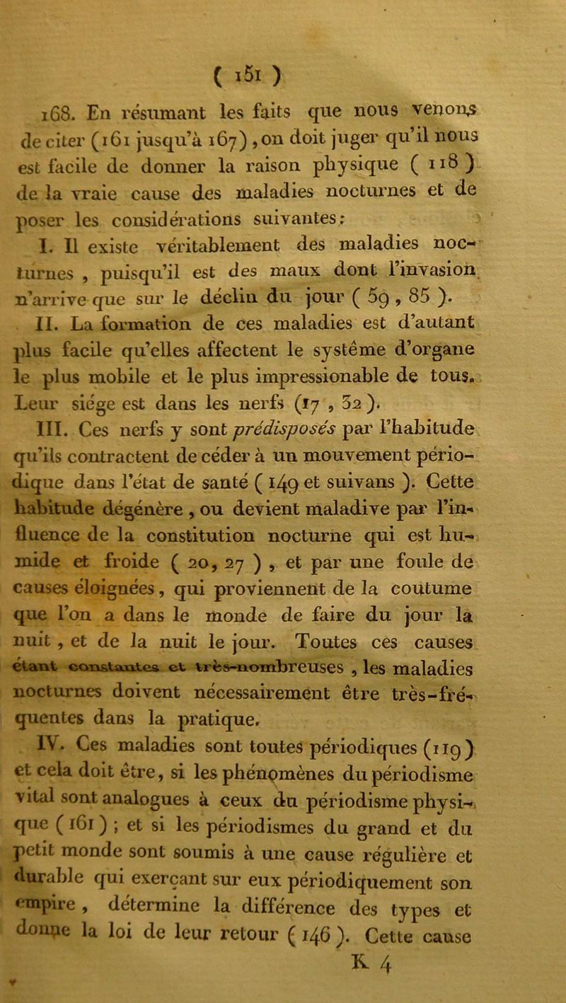 C *81 ) 1G8. En résumant les faits que nous venons de citer (161 jusqu’à 167) ,on doit juger qu’il nous est facile de donner la raison physique ( 118) de la vraie cause des maladies nocturnes et de poser les considérations suivantes: I. Il existe véritablement des maladies noc- turnes , puisqu’il est des maux dont l’invasion n’arrive que sur le déclin du jour ( 59,85 ). II. La formation de ces maladies est d’autant plus facile qu’elles affectent le système d’organe le plus mobile et le plus impressionable de tous. Leur siège est dans les nerfs (17 , 5a ). III. Ces nerfs y sont prédisposés par l’habitude qu’ils contractent de céder à un mouvement pério- dique dans l’état de santé ( 149 et suivans ). Cette habitude dégénère , ou devient maladive par l’in- fluence de la constitution nocturne qui est hu- mide et froide ( 20, 27 ) , et par une foule de causes éloignées, qui proviennent de la coutume que l’on a dans le monde de faire du jour la nuit , et de la nuit le jour. Toutes ces causes étant eoTvsta.ia.tes et très-nombreuses , les maladies nocturnes doivent nécessairement être très-fré- quentes dans la pratique. IV. Ces maladies sont toutes périodiques (119) et cela doit être, si les phénomènes du périodisme vital sont analogues à ceux du périodisme physi- que ( 1G1 ) ; et si les périodismes du grand et du petit monde sont soumis à une cause régulière et durable qui exerçant sur eux périodiquement son empire , détermine la différence des types et donne la loi de leur retour ( 146 ). Cette cause  K 4 y