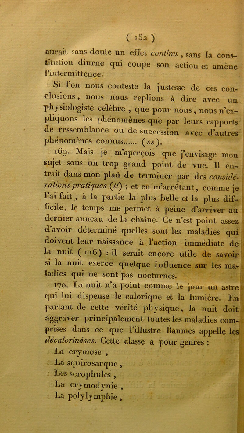 aurait sans doute un effet continu, sans la cons- titution diurne qui coupe son action et amène rintermittence. Si l’on nous conteste la justesse de ces con- clusions , nous nous replions à dire avec un physiologiste célébré , que pour nous , nous n’ex- pliquons les phénomènes que par leurs rapports de ressemblance ou de succession avec d’autres phénomènes connus (jj). 16g. Mais je m aperçois que j’envisage mon sujet sous un trop grand point de vue. Il en- trait dans mon plan de terminer par des considé- 7 citions pi atiques ; et en m’arrêtant, comme je 1 ai fait a la partie la plus belle et la plus dif- ficile^ le temps me permet a peine d’arriver au dernier anneau de la chaîne. Ce n’est point assez d’avoir déterminé quelles sont les maladies qui doivent leur naissance à l’action immédiate de la nuit ( 116) : il serait encore utile de savoir si la nuit exerce quelque influence sur les ma» ladies qui ne sont pas nocturnes. 170. La nuit n a point comme le jour un astre qui lui dispense le calorique et la lumière. En partant de cette vérité physique, la nuit doit aggraver principalement toutes les maladies com- prises dans ce que l’illustre Baumes appelle les decalorinàses. Cette classe a pour genres : La crymose , La squirosarque, Les scrophules , La crymodynie , La polylymphje,