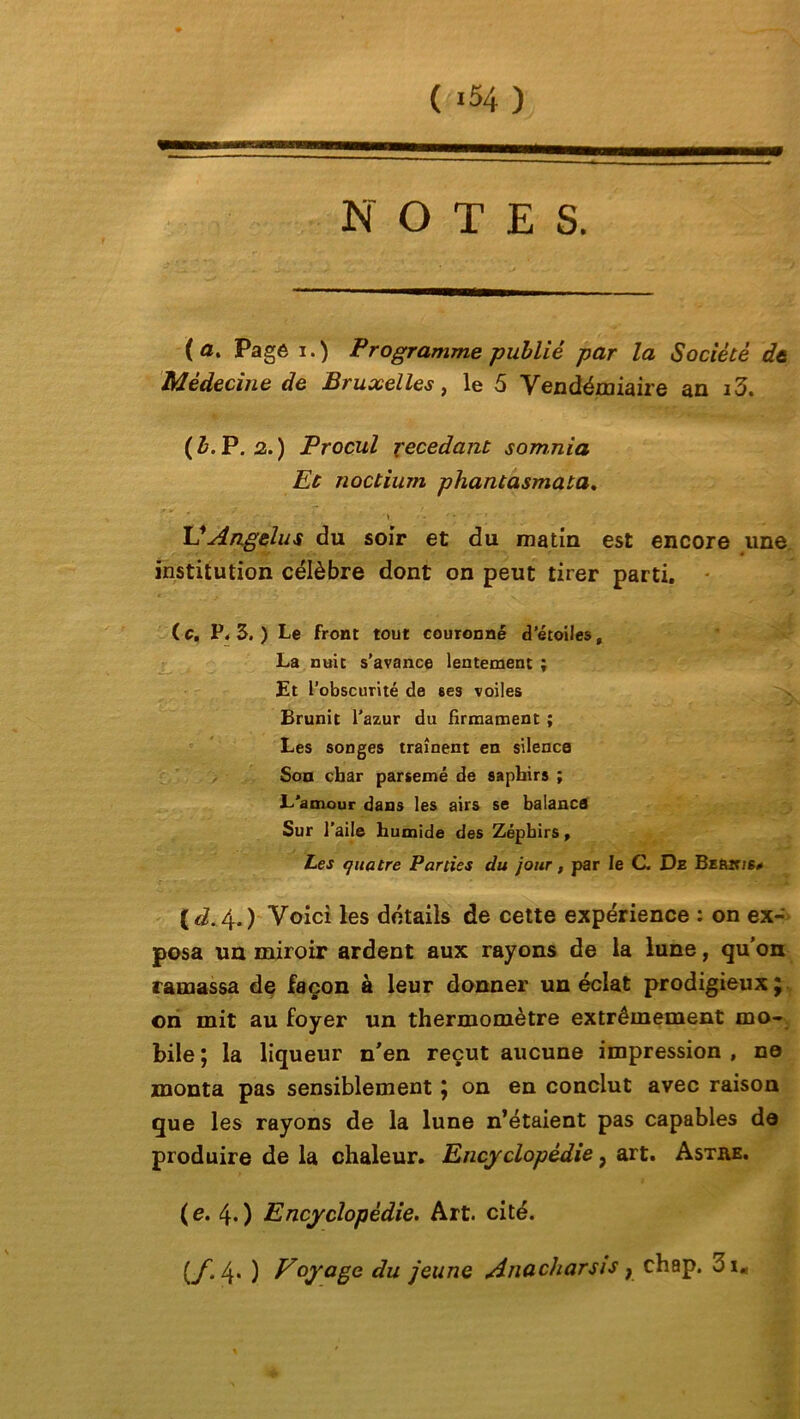 NOTES. (a. Page i.) Programme -publié par la Société de Médecine de Bruxelles, le 5 Vendémiaire an i3. ( b. P. 2. ) Procul xecedant som.nia Et noctium pliant asmaia. \ . ' * U Angélus du soir et du matin est encore une institution célèbre dont on peut tirer parti. (c. P. 3. ) Le front tout couronné d’étoiles, La nuit s'avance lentement ; Et l’obscurité de ses voiles Brunit l’azur du firmament ; Les songes traînent en silence Son char parsemé de saphirs ; L'amour dans les airs se balance Sur l’aile humide des Zéphirs, Les quatre Parties du jour, par le C. De Beèit/s# [d. 4.) Voici les détails de cette expérience : on ex- posa un miroir ardent aux rayons de la lune, qu’on ramassa de façon à leur donner un éclat prodigieux; on mit au foyer un thermomètre extrêmement mo- bile ; la liqueur n'en reçut aucune impression , ne monta pas sensiblement ; on en conclut avec raison que les rayons de la lune n’étaient pas capables de produire de la chaleur. Encyclopédie, art. Astre. (e. 4.) Encyclopédie. Art. cité. [f. 4. ) Voyage du jeune Anucharsis } chap. 3 im
