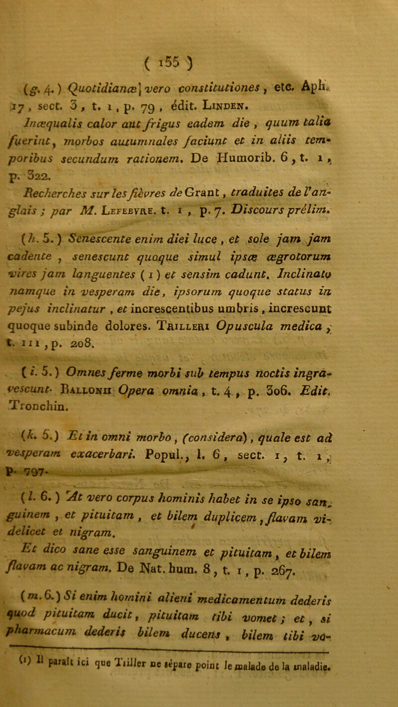 (g. 4.) QuotidianæJ vero constitutiones , etc. Aph*. 17 , sect. 3 , t. 1, p. 79 , édit. Linden. Incequalis calor aut frigus eadem die , quum taîia fuerinùy morbos auiumnales faciunt et in aliis tem- poribus secundum rationem, De Humorib. 6 , t. i, p. 322. Recherches sur les fièvres (Je Grant, traduites de V an- glais ; par M. Lefebvre, t. 1 , p. 7. Discours prélim. (h. 5. ) Senescente enirn diei luce , et sole jam jam cadente , senescunt quoque simul ipscç œgrotorum •vires jam languentes ( 1 ) et sensim cadunt. Inclinato namque in vesperam die, ipsorum quoque status in pejus inclinatur , et increscentibus umbris , increscunt quoque subinde dolores. Trilleri Opuscula medica , t. 111 , p. 208. ( i. 5. ) Omnes ferme morbi sub tempus noctis ingra- vescunt• Ballonii Opéra omnia , t. 4 , p. 3o6. Edit. Tronchin. (/«. 5.) Et in omni morbo, (considéra) , quale est ad •vesperam exacerbari. Popul., 1. 6, sect. 1} t. 1 f; P- 797* ( Z. 6. ) rAt vero corpus hominis habet in se ipso san„ guinern , et pituitam , et bilem duplicem} flavam vi~ delicet et nigram. Et dico sane esse sanguinem et pituitam, et bilem flavam ac nigram. De Nat. hum. 8 , t. 1, p. 267. (m.G.) Si enim hoinini alieni medicamentum dederis quod pituitam ducit, pituitam tibi vomet ; et, si pharmacum dederis bilem ducens , bilem tibi vo- (0 11 paraît ici que Tiiiler ne eêpare point le malade de la maladie.