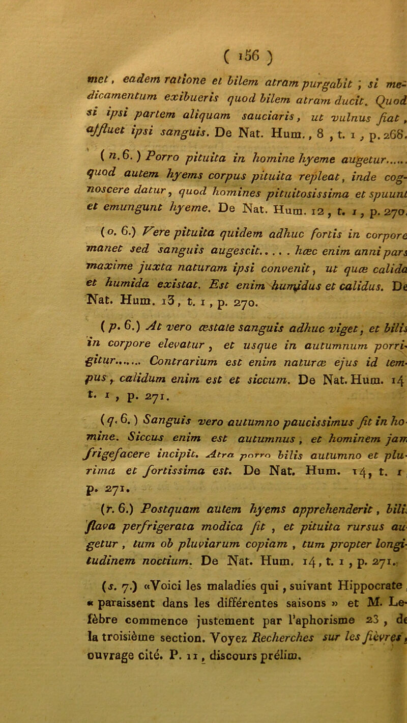 met, eadem ratione et bilem atram purgabit ÿ si me~ dicamentum exibueris quod bilem atram ducit. Quod s* ipsi partem aliquam sauciaris, ut vulnus fiat , ajfluet ipsi sanguis. De Nat. Hum., 8 , t. i , p. 268. ( «.6. ) Porro pituita in homine hyeme augetur...... qiiod autem hyems corpus pituita repleat, inde cog- noscere datur, quod hômines pituitosissima et spuunt et emungunt hyeme. De Nat. Hum. 12, t. 1, p. 270. ( o. 6.) Vere pituita quidem adhuc fortis in corpore manet sed sanguis augescit hcec enim annipan maxime juxta naturam ipsi convertit, ut quce calida et humida existât. Est enim humfdus et calidus. De Nat. Hum. i3, t. 1, p. 270. ( P- 6*) At ver o œstate sanguis adhuc viget, et bilis in corpore elevatur, et usque in autumnum porrh gitur Contrarium est enim naturœ ejus id tem« pus y calidum enim est et siccum. De Nat. Hum. 14 t. x , p. 271. (q.6.) Sanguis vero autumno paucissimus fit in ho- mine. Siccus enim est autumnus, et hominem jam frigefacere incipit. Atra. porro bilis autumno et plu• rima et fortissima est. De Nat. Hum. 14, t. 1 p. 271. (r. 6.) Postquam autem hyems apprehenderit, bilù flava perfrigerata modica fit , et pituita rursus au getur , lum ob pluviarum copiant , tum propter longi- tudinem noctium. De Nat. Hum. 14» t. 1 , p. 271.: (s. 7.) «Voici les maladies qui t suivant Hippocrate , « paraissent dans les différentes saisons » et M. Le* fèbre commence justement par l’aphorisme 23 , de la troisième section. Voyez Recherches sur les fièvres , ouvrage cité. P. 11, discours prélim.