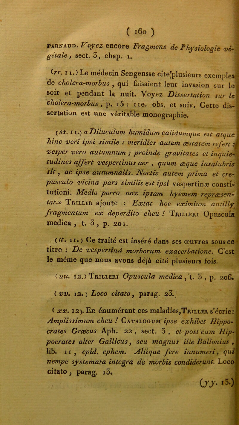 ( i6o ) | parnadd. Voyez encore Fragment de Physiologie vi- gétale y sect. 3, chap. i. <rr-11-) Le médecin Sengensse citejplusieurs exemples j de cholera-morbus , qui faisaient leur invasion sur le j soir et pendant la nuit. Voyez Dissertation sur le J cholera-morbus , p. i5 : ne. obs. et suiv. Cette dis- sertation est une véritable monographie. (SS. il.) «Diluculum humidum calidume/ue est atqucl hinc veri ipsi simile : meridies autem cestatem refert :i vesper vero autumnum ; proinde gravitâtes et inquie- tudines af/ert v es per tirais aer , quum œque insalubris sit y aù ipse autumnalis. Noctis autem prima et cre- ' pusculo vicina pars similis est ipsi vespertina? consti- tutioni. Medio porro nox ipsam hy'emem reprcesen~ I tat.-» Triller ajoute : Extat hoc eximium antillyt fragmentum ex deperdito eheu ! Trilleri Opuscula medica , t. 3, p. 201. (tt. 11.) Ce traité est inséré dans ses oeuvres sous ce titre : De vespertinâ morborum exacerbatione. C’est le même que nous avons déjà cité plusieurs fois. (uu. 12.) Trilleri Opuscula médicaux.. 3, p. 206. ( vv. 12.) Loco citato, parag. 23.] ( xx. i2). En énumérant ces maladies,T&iLLER s’écrie: 1 Amplissimum eheu i Cataloguai ipse exhibet Hippo- | crates Grœcus Aph. 22, sect. 3, et post eum Hip-1 pocrates alter Gallicus 7 seu magnus ille Ballonius , lib. n , epid. ephem. Aliique fere innumeri ? qui nempe systemata integra de morbis condiderunt. Loco citato ; parag. i3. Cy y- -5.)