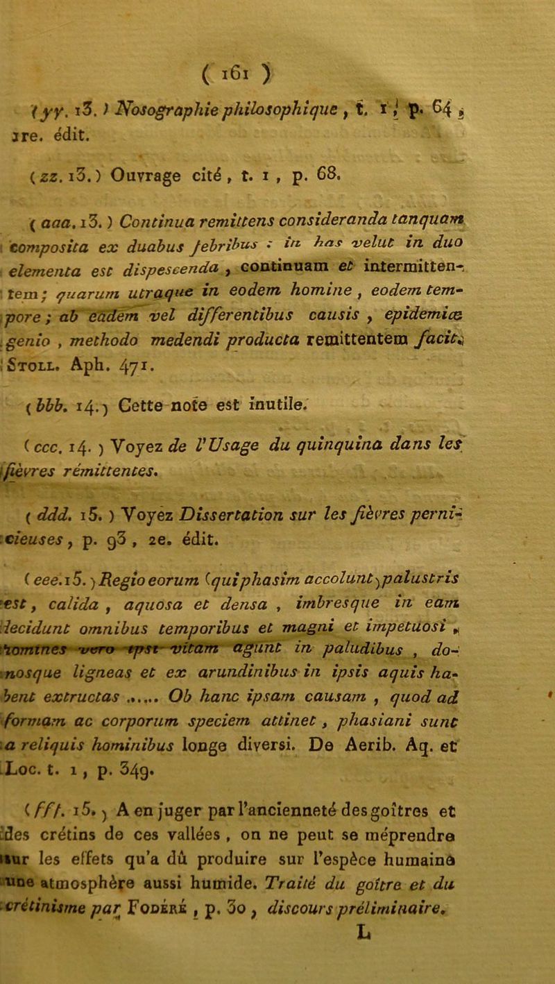 ( *6« ) '(yy. i3. ) Nosographie philosophique , t. ip. 64 ? are. édit. (zz. i3.) Ouvrage cité, t. 1 , p. 68. ( aaa. i3. ) Continua remittens consideranda tanquam tomposita ex duabus Jebribus : in bas velut in duo elementa esc dispescenda , continuam et intermittent ■ jgm * quarum utvaquc en eodem homme , eodem tem— pore ; ab eàdem vel differentibus causis , épidémies .genio , methodo medendi producta reraittentera facia . Stoll. Aph. 47*• ( bbb. 14.) Cette note est inutile. ( ccc. 14. ) Voyez de V TJ sage du quinquina dans les l fièvres rémittentes. ( ddd. i5. ) Voyez Dissertation sur les fièvres perni- cieuses , p. g3 , 2e. édit. ( eee.i5. )Regioeorum (quiphasim accolant ^palust ris 'est y calida , aquosa et densa , imbresque in earru iecidunt omnibus temporibus et magni et impetuosi , domines rucrty ~tpst~ vitam agunt in paludibus , do- nosque ligneas et ex arundinibus in ipsis aquis ha- bent extructas Ob liane ipsam causam , quod ad formam ac corporum speciem attinet, phasiani sunc a reliquis hominibus longe diversi. De Aerib. Aq. et .Loc. t. 1 y p. 34g. (ff/. 15.) A en juger par l’ancienneté des goitres et ides crétins de ces vallées , on ne peut se méprendra uur les effets qu’a dû produire sur l’espèce humaine nne atmosphère aussi humide. Traité du goitre et du crétinisme par FodékÉ , p, 3o f discours préliminaire. L