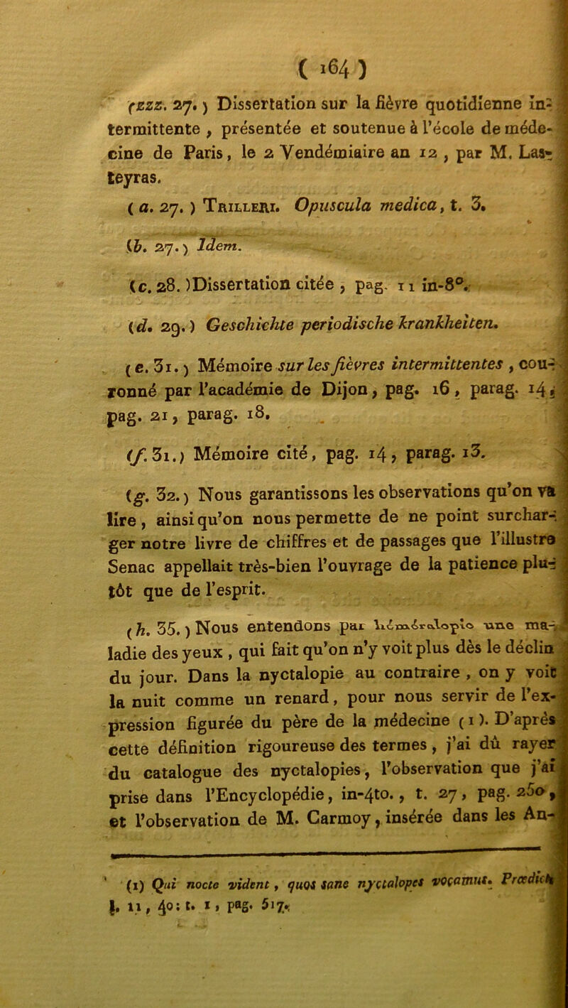 ( *64 ) (zzz. 27. ) Dissertation sur la fièvre quotidienne in= \ termittente , présentée et soutenue à l’école de méde- cine de Paris, le 2 Vendémiaire aa 12, par M. Las» teyras. ( a. 27. ) Trillehi. Opuscula medica, t. 3. r, , t. \ {b. 27. ) Idem. <c. 28. )Dissertation citée , pag. 11 in-8°. (d, 29.) Geschichte periodische krankheiten, ( e. 3i. ) Mémoire sur les fièvres intermittentes , cou-- ronné par l’académie de Dijon, pag. 16, parag. 14» pag. 21, parag. 18. (f. 3i.) Mémoire cité, pag. 14, parag. i3. {g. 32. ) Nous garantissons les observations qu’on va lire, ainsi qu’on nous permette de ne point surchar-, ger notre livre de chiffres et de passages que 1 illustra Senac appellait très-bien l’ouvrage de la patience plur* tôt que de l’esprit. (h. 35. ) Nous entendons pat lidxM.£ro.\oplo me ma-,, ladie des yeux , qui fait qu’on n’y voit plus dès le déclin du jour. Dans la nyctalopie au contraire , on y voit la nuit comme un renard, pour nous servir de l’ex- pression figurée du père de la médecine ( 1 ). D apres cette définition rigoureuse des termes, j’ai dû rayer du catalogue des nyctalopies, l’observation que j aï prise dans l’Encyclopédie, in-4to., t. 27, pag. 260, et l’observation de M. Carmoy, insérée dans les An (1) Qui nocic vident, quoi s ans nj'çtalopcs voçomut. Prce du