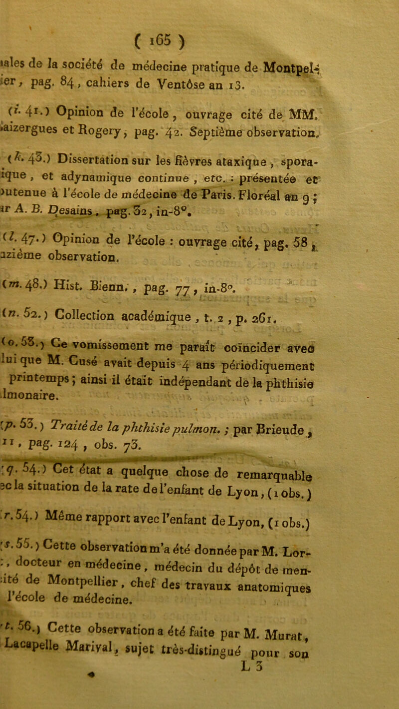 taies de la société de médecine pratique de Montpel* ;er, pag. 84, cahiers de Ventôse an i3. 41*) Opinion de l'école, ouvrage cité de MM. jaizergues etRogery, pag. 42. Septième observation, < h. 43.) Dissertation sur les fièvres ataxique , spora- îque , et adynamique continue , etc. : présentée et >utenue à l’école de médecine de Paris. Floréal an 9 ; ir A. B. Desaias. pag. 32, in-8°. ^ « • . 1 v . rxt *** » ^ ■' ^ *■ . *■ t S . . \ V v, , k r ry ■ ^ (Z. 47*> Opinion de l’école r ouvrage cité, pag, 58 , azième observation. (w. 48.) Hist. Bienn. , pag. 77, in-8°. in. 52.) Collection académique , t. 2 , p. 261. (o.55.) Ce vomissement me parait coïncider avec lui que M. Cuse avait depuis 4 ans périodiquement printemps ; ainsi il était indépendant de la phthisie Imonaire. ^ . ». y -  'i [p. 53. ) Traité de la phthisie piilmon. ; par Brieude , 11 » Pag- l24 ) obs. 73. :</. 54.) Cet état a quelque chose de remarquable 3c la situation de la rate de l’enfant de Lyon, ( 1 obs. ) : r. 54. ) Même rapport avec l’enfant de Lyon, (1 obs.) [S. 55.) Cette observation m’a été donnée par M. Lor- 7 docteur en médecine, médecin du dépôt de raen- -ité de Montpellier, chef des travaux anatomiques 1 école de médecine. 56-> Cette observation a été faite par M. Murat Lacapelle Mariyal, sujet très-distingué pour son L 3